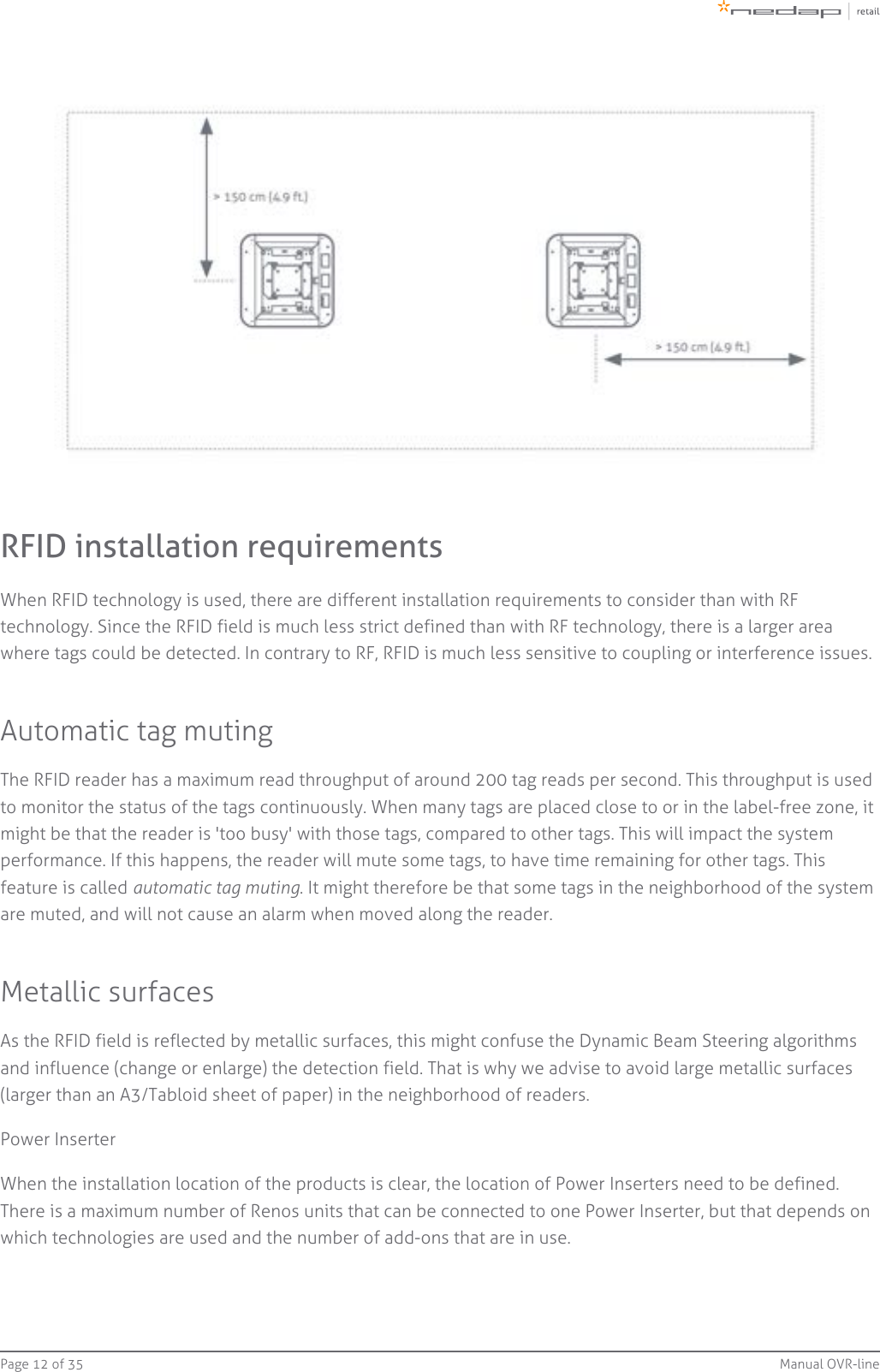 Page   of 12 35 Manual OVR-lineRFID installation requirementsWhen RFID technology is used, there are different installation requirements to consider than with RFtechnology. Since the RFID field is much less strict defined than with RF technology, there is a larger areawhere tags could be detected. In contrary to RF, RFID is much less sensitive to coupling or interference issues.Automatic tag mutingThe RFID reader has a maximum read throughput of around 200 tag reads per second. This throughput is usedto monitor the status of the tags continuously. When many tags are placed close to or in the label-free zone, itmight be that the reader is &apos;too busy&apos; with those tags, compared to other tags. This will impact the systemperformance. If this happens, the reader will mute some tags, to have time remaining for other tags. Thisfeature is called  . It might therefore be that some tags in the neighborhood of the systemautomatic tag mutingare muted, and will not cause an alarm when moved along the reader.Metallic surfacesAs the RFID field is reflected by metallic surfaces, this might confuse the Dynamic Beam Steering algorithmsand influence (change or enlarge) the detection field. That is why we advise to avoid large metallic surfaces(larger than an A3/Tabloid sheet of paper) in the neighborhood of readers.Power InserterWhen the installation location of the products is clear, the location of Power Inserters need to be defined.There is a maximum number of Renos units that can be connected to one Power Inserter, but that depends onwhich technologies are used and the number of add-ons that are in use.