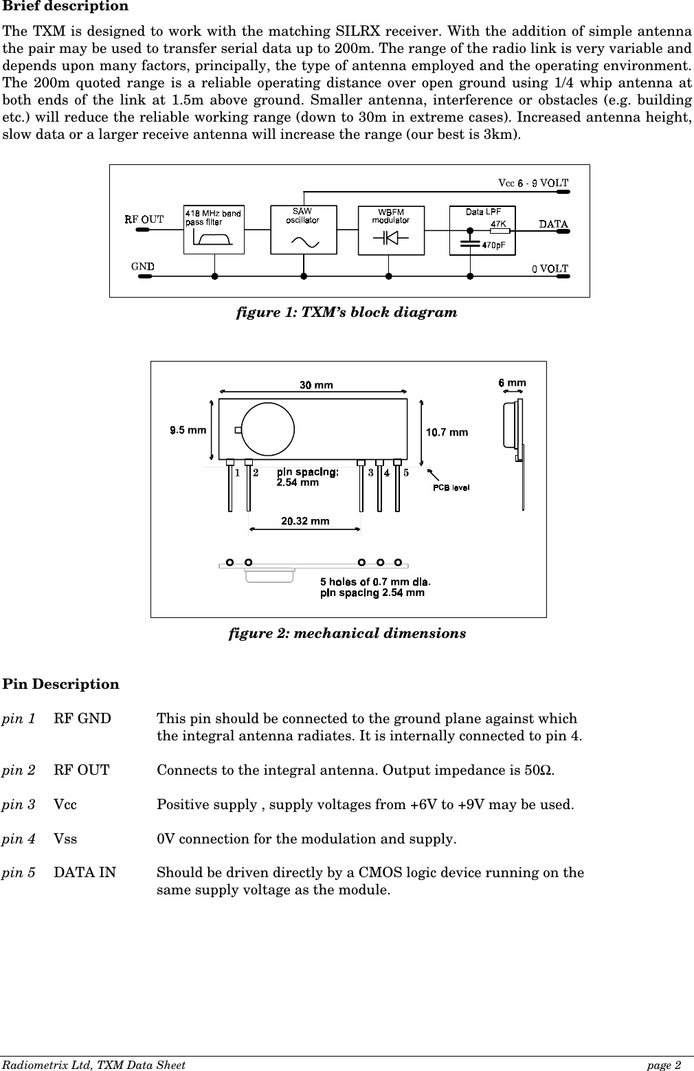 Radiometrix Ltd, TXM Data Sheet                                                                                              page 2 Brief description The TXM is designed to work with the matching SILRX receiver. With the addition of simple antenna the pair may be used to transfer serial data up to 200m. The range of the radio link is very variable and depends upon many factors, principally, the type of antenna employed and the operating environment. The 200m quoted range is a reliable operating distance over open ground using 1/4 whip antenna at both ends of the link at 1.5m above ground. Smaller antenna, interference or obstacles (e.g. building etc.) will reduce the reliable working range (down to 30m in extreme cases). Increased antenna height, slow data or a larger receive antenna will increase the range (our best is 3km).                                 Pin Description  pin 1  RF GND  This pin should be connected to the ground plane against which        the integral antenna radiates. It is internally connected to pin 4.  pin 2  RF OUT  Connects to the integral antenna. Output impedance is 50Ω.  pin 3  Vcc    Positive supply , supply voltages from +6V to +9V may be used.  pin 4  Vss    0V connection for the modulation and supply.  pin 5  DATA IN  Should be driven directly by a CMOS logic device running on the  same supply voltage as the module.  figure 1: TXM’s block diagram figure 2: mechanical dimensions  