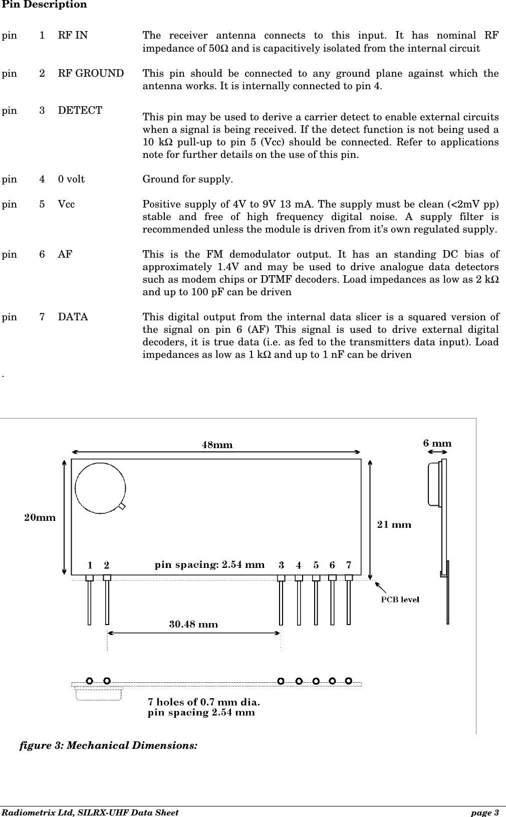 Radiometrix Ltd, SILRX-UHF Data Sheet              page 3 Pin Description  pin   1 RF IN   The receiver antenna connects to this input. It has nominal RF impedance of 50Ω and is capacitively isolated from the internal circuit  pin   2 RF GROUND This pin should be connected to any ground plane against which the antenna works. It is internally connected to pin 4.  pin 3 DETECT This pin may be used to derive a carrier detect to enable external circuits when a signal is being received. If the detect function is not being used a 10 kΩ pull-up to pin 5 (Vcc) should be connected. Refer to applications note for further details on the use of this pin.  pin   4 0 volt Ground for supply.  pin   5 Vcc Positive supply of 4V to 9V 13 mA. The supply must be clean (&lt;2mV pp) stable and free of high frequency digital noise. A supply filter is recommended unless the module is driven from it’s own regulated supply.  pin 6 AF This is the FM demodulator output. It has an standing DC bias of approximately 1.4V and may be used to drive analogue data detectors such as modem chips or DTMF decoders. Load impedances as low as 2 kΩ and up to 100 pF can be driven  pin   7 DATA This digital output from the internal data slicer is a squared version of the signal on pin 6 (AF) This signal is used to drive external digital decoders, it is true data (i.e. as fed to the transmitters data input). Load impedances as low as 1 kΩ and up to 1 nF can be driven .figure 3: Mechanical Dimensions: 