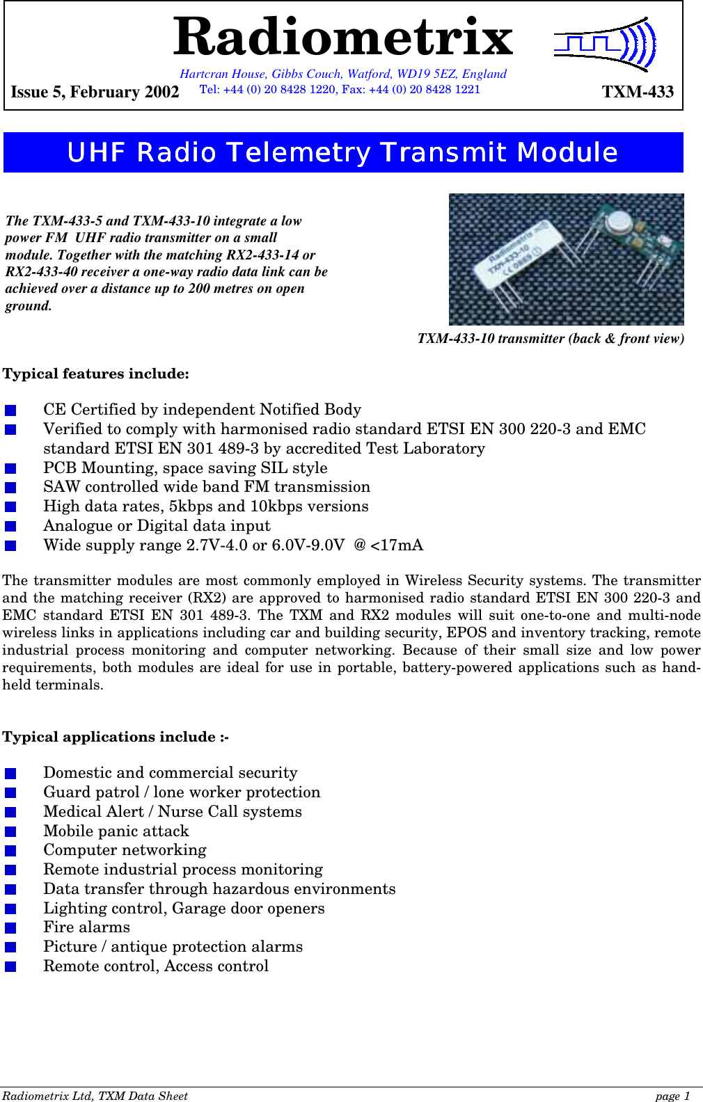 Radiometrix Ltd, TXM Data Sheet                                                                                              page 1                  Typical features include:    CE Certified by independent Notified Body   Verified to comply with harmonised radio standard ETSI EN 300 220-3 and EMC standard ETSI EN 301 489-3 by accredited Test Laboratory   PCB Mounting, space saving SIL style   SAW controlled wide band FM transmission   High data rates, 5kbps and 10kbps versions   Analogue or Digital data input   Wide supply range 2.7V-4.0 or 6.0V-9.0V  @ &lt;17mA  The transmitter modules are most commonly employed in Wireless Security systems. The transmitter and the matching receiver (RX2) are approved to harmonised radio standard ETSI EN 300 220-3 and EMC standard ETSI EN 301 489-3. The TXM and RX2 modules will suit one-to-one and multi-node wireless links in applications including car and building security, EPOS and inventory tracking, remote industrial process monitoring and computer networking. Because of their small size and low power requirements, both modules are ideal for use in portable, battery-powered applications such as hand-held terminals.   Typical applications include :-    Domestic and commercial security   Guard patrol / lone worker protection   Medical Alert / Nurse Call systems   Mobile panic attack  Computer networking   Remote industrial process monitoring   Data transfer through hazardous environments   Lighting control, Garage door openers  Fire alarms   Picture / antique protection alarms   Remote control, Access control The TXM-433-5 and TXM-433-10 integrate a low power FM  UHF radio transmitter on a small module. Together with the matching RX2-433-14 or RX2-433-40 receiver a one-way radio data link can be achieved over a distance up to 200 metres on open ground. TXM-433-10 transmitter (back &amp; front view) Radiometrix Hartcran House, Gibbs Couch, Watford, WD19 5EZ, England  Issue 5, February 2002    TXM-433 UHF Radio Telemetry Transmit ModuleUHF Radio Telemetry Transmit ModuleUHF Radio Telemetry Transmit ModuleUHF Radio Telemetry Transmit Module    Tel: +44 (0) 20 8428 1220, Fax: +44 (0) 20 8428 1221 