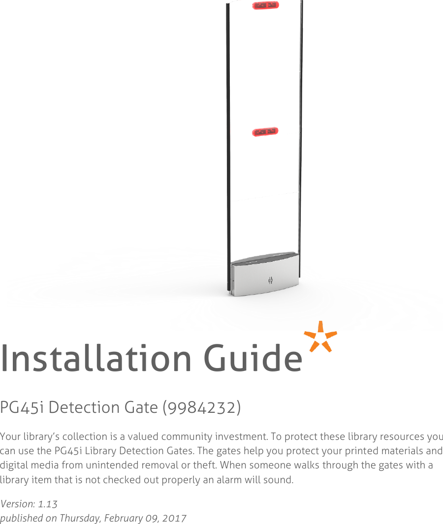             Installation Guide PG45i Detection Gate (9984232) Your library’s collection is a valued community investment. To protect these library resources you can use the PG45i Library Detection Gates. The gates help you protect your printed materials and digital media from unintended removal or theft. When someone walks through the gates with a library item that is not checked out properly an alarm will sound. Version: 1.13  published on Thursday, February 09, 2017    