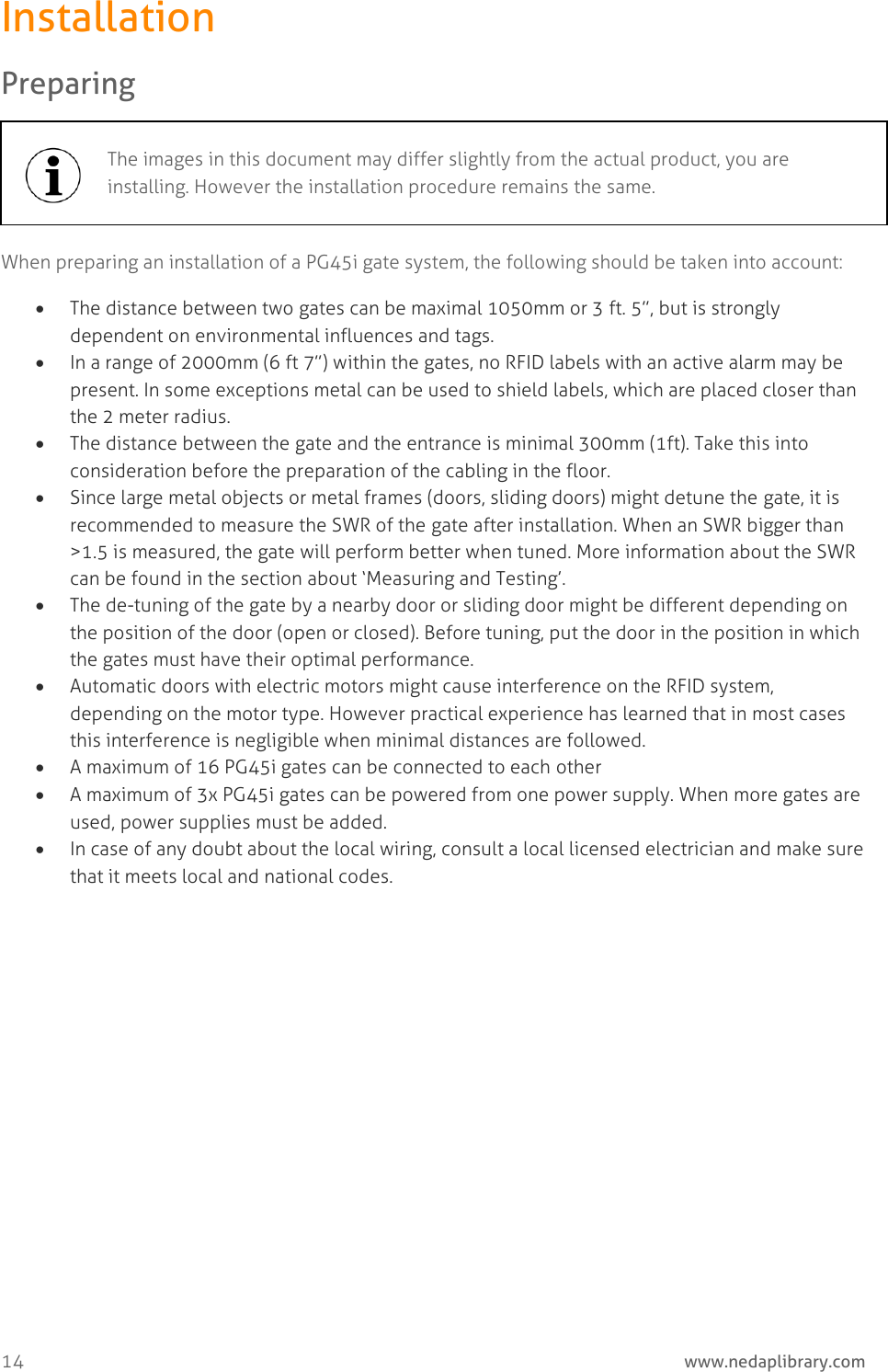 14     www.nedaplibrary.com Installation Preparing  When preparing an installation of a PG45i gate system, the following should be taken into account:  The distance between two gates can be maximal 1050mm or 3 ft. 5”, but is strongly dependent on environmental influences and tags.  In a range of 2000mm (6 ft 7”) within the gates, no RFID labels with an active alarm may be present. In some exceptions metal can be used to shield labels, which are placed closer than the 2 meter radius.  The distance between the gate and the entrance is minimal 300mm (1ft). Take this into consideration before the preparation of the cabling in the floor.  Since large metal objects or metal frames (doors, sliding doors) might detune the gate, it is recommended to measure the SWR of the gate after installation. When an SWR bigger than &gt;1.5 is measured, the gate will perform better when tuned. More information about the SWR can be found in the section about ‘Measuring and Testing’.  The de-tuning of the gate by a nearby door or sliding door might be different depending on the position of the door (open or closed). Before tuning, put the door in the position in which the gates must have their optimal performance.  Automatic doors with electric motors might cause interference on the RFID system, depending on the motor type. However practical experience has learned that in most cases this interference is negligible when minimal distances are followed.  A maximum of 16 PG45i gates can be connected to each other  A maximum of 3x PG45i gates can be powered from one power supply. When more gates are used, power supplies must be added.  In case of any doubt about the local wiring, consult a local licensed electrician and make sure that it meets local and national codes.  The images in this document may differ slightly from the actual product, you are installing. However the installation procedure remains the same.  