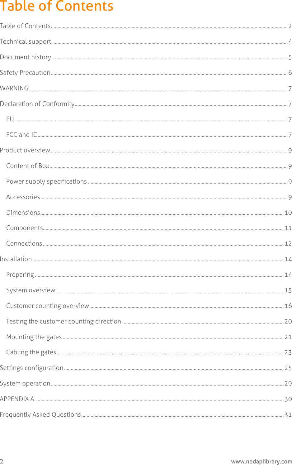  2     www.nedaplibrary.com Table of Contents Table of Contents ................................................................................................................................................................................... 2 Technical support .................................................................................................................................................................................. 4 Document history .................................................................................................................................................................................. 5 Safety Precaution ................................................................................................................................................................................... 6 WARNING ................................................................................................................................................................................................... 7 Declaration of Conformity................................................................................................................................................................. 7 EU .............................................................................................................................................................................................................. 7 FCC and IC ............................................................................................................................................................................................. 7 Product overview ................................................................................................................................................................................... 9 Content of Box .................................................................................................................................................................................... 9 Power supply specifications ....................................................................................................................................................... 9 Accessories ........................................................................................................................................................................................... 9 Dimensions ........................................................................................................................................................................................ 10 Components...................................................................................................................................................................................... 11 Connections ...................................................................................................................................................................................... 12 Installation .............................................................................................................................................................................................. 14 Preparing ............................................................................................................................................................................................ 14 System overview ............................................................................................................................................................................ 15 Customer counting overview................................................................................................................................................... 16 Testing the customer counting direction .......................................................................................................................... 20 Mounting the gates ....................................................................................................................................................................... 21 Cabling the gates ........................................................................................................................................................................... 23 Settings configuration ...................................................................................................................................................................... 25 System operation ................................................................................................................................................................................ 29 APPENDIX A. ........................................................................................................................................................................................... 30 Frequently Asked Questions ......................................................................................................................................................... 31  