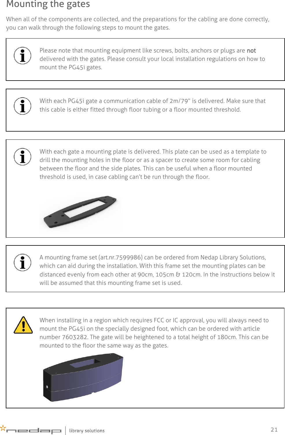    21 Mounting the gates When all of the components are collected, and the preparations for the cabling are done correctly, you can walk through the following steps to mount the gates.         Please note that mounting equipment like screws, bolts, anchors or plugs are not delivered with the gates. Please consult your local installation regulations on how to mount the PG45i gates.   With each PG45i gate a communication cable of 2m/79” is delivered. Make sure that this cable is either fitted through floor tubing or a floor mounted threshold.   With each gate a mounting plate is delivered. This plate can be used as a template to drill the mounting holes in the floor or as a spacer to create some room for cabling between the floor and the side plates. This can be useful when a floor mounted threshold is used, in case cabling can’t be run through the floor.    A mounting frame set (art.nr.7599986) can be ordered from Nedap Library Solutions, which can aid during the installation. With this frame set the mounting plates can be distanced evenly from each other at 90cm, 105cm &amp; 120cm. In the instructions below it will be assumed that this mounting frame set is used.   When installing in a region which requires FCC or IC approval, you will always need to mount the PG45i on the specially designed foot, which can be ordered with article number 7603282. The gate will be heightened to a total height of 180cm. This can be mounted to the floor the same way as the gates.   