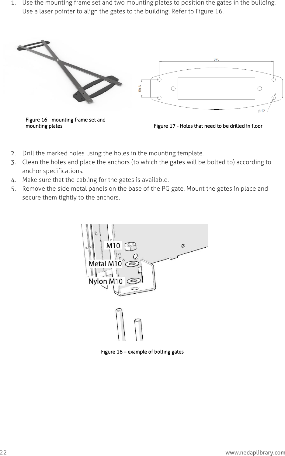  22     www.nedaplibrary.com 1. Use the mounting frame set and two mounting plates to position the gates in the building. Use a laser pointer to align the gates to the building. Refer to Figure 16.  Figure 16 - mounting frame set and mounting plates   Figure 17 - Holes that need to be drilled in floor  2. Drill the marked holes using the holes in the mounting template. 3. Clean the holes and place the anchors (to which the gates will be bolted to) according to anchor specifications. 4. Make sure that the cabling for the gates is available. 5. Remove the side metal panels on the base of the PG gate. Mount the gates in place and secure them tightly to the anchors.   Figure 18 – example of bolting gates   