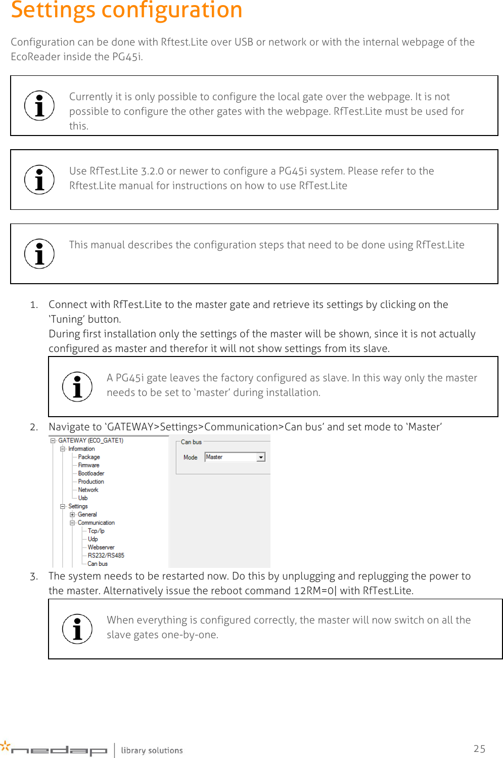    25 Settings configuration Configuration can be done with Rftest.Lite over USB or network or with the internal webpage of the EcoReader inside the PG45i.    1. Connect with RfTest.Lite to the master gate and retrieve its settings by clicking on the ‘Tuning’ button. During first installation only the settings of the master will be shown, since it is not actually configured as master and therefor it will not show settings from its slave.  2. Navigate to ‘GATEWAY&gt;Settings&gt;Communication&gt;Can bus’ and set mode to ‘Master’  3. The system needs to be restarted now. Do this by unplugging and replugging the power to the master. Alternatively issue the reboot command 12RM=0| with RfTest.Lite.   Currently it is only possible to configure the local gate over the webpage. It is not possible to configure the other gates with the webpage. RfTest.Lite must be used for this.   Use RfTest.Lite 3.2.0 or newer to configure a PG45i system. Please refer to the Rftest.Lite manual for instructions on how to use RfTest.Lite   This manual describes the configuration steps that need to be done using RfTest.Lite   A PG45i gate leaves the factory configured as slave. In this way only the master needs to be set to ‘master’ during installation.   When everything is configured correctly, the master will now switch on all the slave gates one-by-one.  