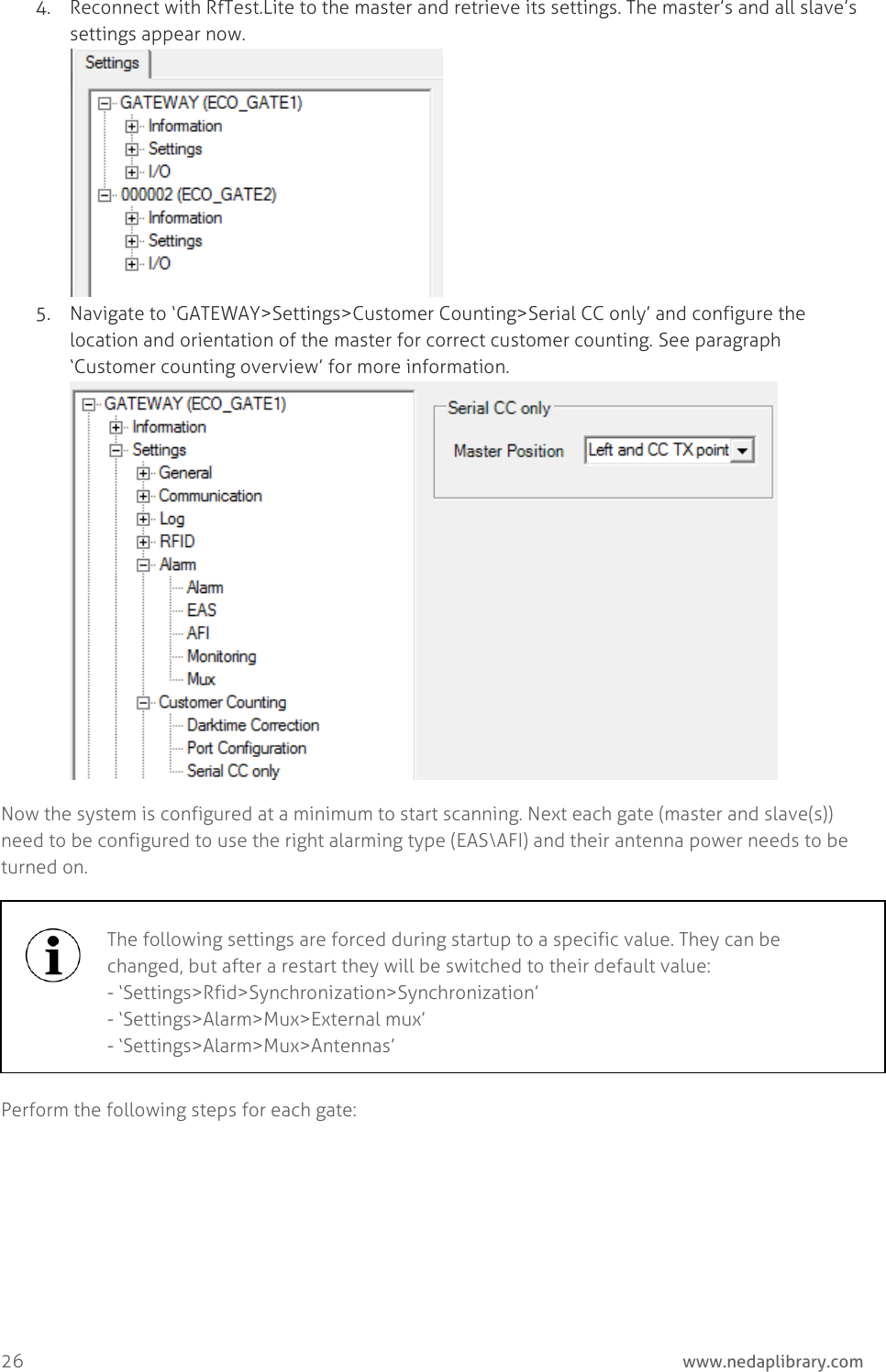  26     www.nedaplibrary.com 4. Reconnect with RfTest.Lite to the master and retrieve its settings. The master’s and all slave’s settings appear now.  5. Navigate to ‘GATEWAY&gt;Settings&gt;Customer Counting&gt;Serial CC only’ and configure the location and orientation of the master for correct customer counting. See paragraph ‘Customer counting overview’ for more information.  Now the system is configured at a minimum to start scanning. Next each gate (master and slave(s)) need to be configured to use the right alarming type (EAS\AFI) and their antenna power needs to be turned on.  Perform the following steps for each gate:  The following settings are forced during startup to a specific value. They can be changed, but after a restart they will be switched to their default value: - ‘Settings&gt;Rfid&gt;Synchronization&gt;Synchronization’ - ‘Settings&gt;Alarm&gt;Mux&gt;External mux’ - ‘Settings&gt;Alarm&gt;Mux&gt;Antennas’  