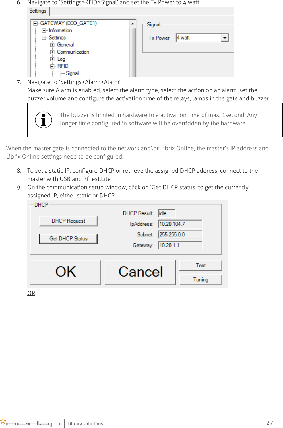    27 6. Navigate to ‘Settings&gt;RFID&gt;Signal’ and set the Tx Power to 4 watt  7. Navigate to ‘Settings&gt;Alarm&gt;Alarm’. Make sure Alarm is enabled, select the alarm type, select the action on an alarm, set the buzzer volume and configure the activation time of the relays, lamps in the gate and buzzer.  When the master gate is connected to the network and\or Librix Online, the master’s IP address and Librix Online settings need to be configured: 8. To set a static IP, configure DHCP or retrieve the assigned DHCP address, connect to the master with USB and RfTest.Lite 9. On the communication setup window, click on ‘Get DHCP status’ to get the currently assigned IP, either static or DHCP.  OR  The buzzer is limited in hardware to a activation time of max. 1second. Any longer time configured in software will be overridden by the hardware.  