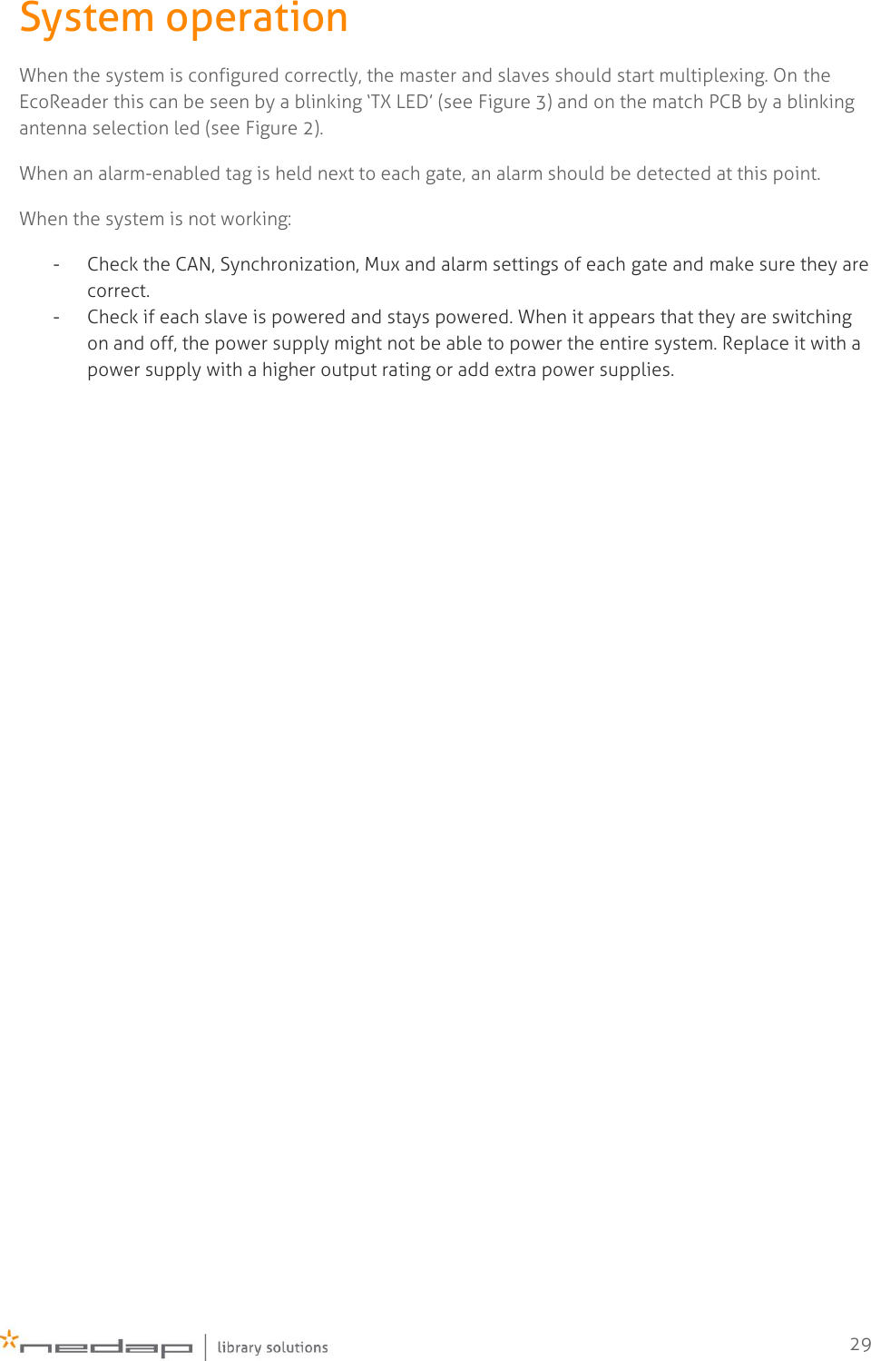    29 System operation When the system is configured correctly, the master and slaves should start multiplexing. On the EcoReader this can be seen by a blinking ‘TX LED’ (see Figure 3) and on the match PCB by a blinking antenna selection led (see Figure 2). When an alarm-enabled tag is held next to each gate, an alarm should be detected at this point. When the system is not working: - Check the CAN, Synchronization, Mux and alarm settings of each gate and make sure they are correct. - Check if each slave is powered and stays powered. When it appears that they are switching on and off, the power supply might not be able to power the entire system. Replace it with a power supply with a higher output rating or add extra power supplies.    
