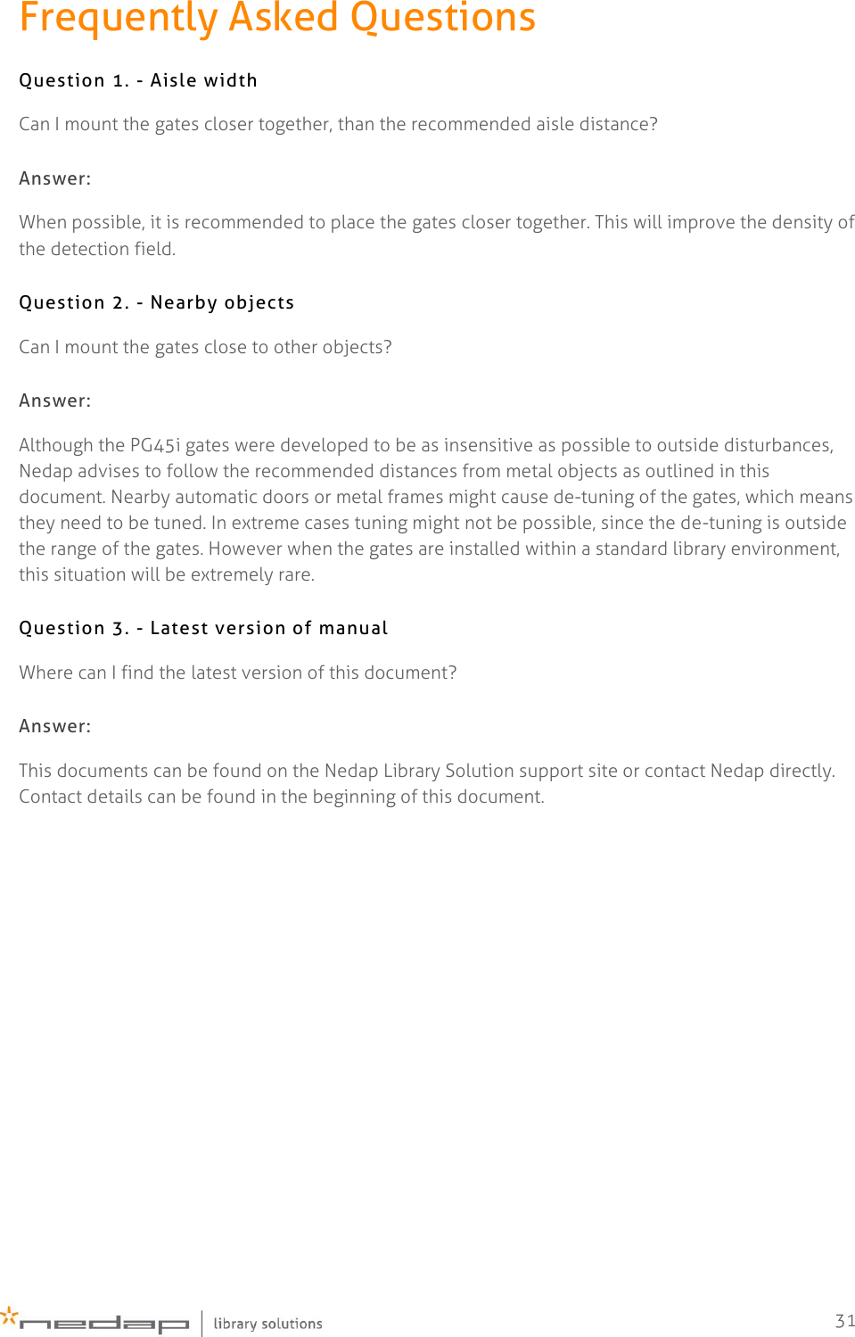    31 Frequently Asked Questions Question 1. - Aisle width Can I mount the gates closer together, than the recommended aisle distance? Answer: When possible, it is recommended to place the gates closer together. This will improve the density of the detection field. Question 2. - Nearby objects Can I mount the gates close to other objects? Answer: Although the PG45i gates were developed to be as insensitive as possible to outside disturbances, Nedap advises to follow the recommended distances from metal objects as outlined in this document. Nearby automatic doors or metal frames might cause de-tuning of the gates, which means they need to be tuned. In extreme cases tuning might not be possible, since the de-tuning is outside the range of the gates. However when the gates are installed within a standard library environment, this situation will be extremely rare. Question 3. - Latest version of manual Where can I find the latest version of this document? Answer: This documents can be found on the Nedap Library Solution support site or contact Nedap directly. Contact details can be found in the beginning of this document.   