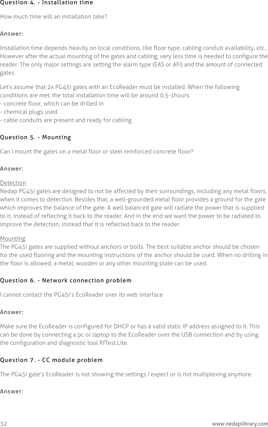  32     www.nedaplibrary.com Question 4. - Installation time How much time will an installation take? Answer: Installation time depends heavily on local conditions, like floor type, cabling conduit availability, etc.. However after the actual mounting of the gates and cabling, very less time is needed to configure the reader. The only major settings are setting the alarm type (EAS or AFI) and the amount of connected gates. Let’s assume that 2x PG45i gates with an EcoReader must be installed. When the following conditions are met, the total installation time will be around 0.5-1hours: - concrete floor, which can be drilled in - chemical plugs used - cable conduits are present and ready for cabling Question 5. - Mounting Can I mount the gates on a metal floor or steel reinforced concrete floor? Answer: Detection Nedap PG45i gates are designed to not be affected by their surroundings, including any metal floors, when it comes to detection. Besides that, a well-grounded metal floor provides a ground for the gate which improves the balance of the gate. A well balanced gate will radiate the power that is supplied to it, instead of reflecting it back to the reader. And in the end we want the power to be radiated to improve the detection, instead that it is reflected back to the reader. Mounting The PG45i gates are supplied without anchors or bolts. The best suitable anchor should be chosen for the used flooring and the mounting instructions of the anchor should be used. When no drilling in the floor is allowed, a metal, wooden or any other mounting plate can be used. Question 6. - Network connection problem I cannot contact the PG45i’s EcoReader over its web interface Answer: Make sure the EcoReader is configured for DHCP or has a valid static IP address assigned to it. This can be done by connecting a pc or laptop to the EcoReader over the USB connection and by using the configuration and diagnostic tool RfTest.Lite.  Question 7. - CC module problem The PG45i gate’s EcoReader is not showing the settings I expect or is not multiplexing anymore. Answer: 