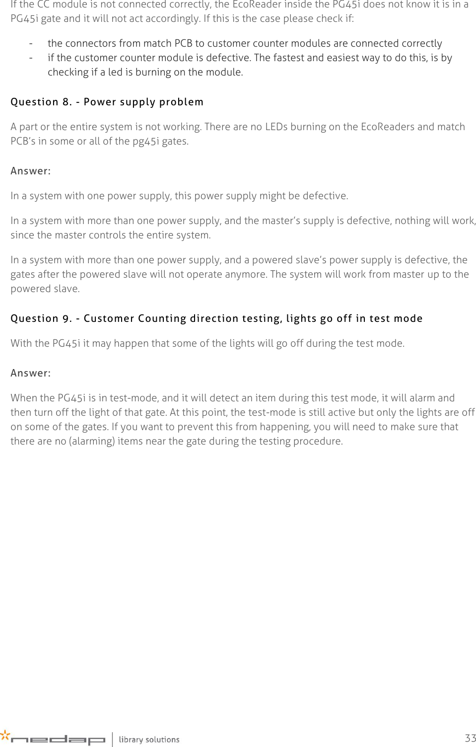    33 If the CC module is not connected correctly, the EcoReader inside the PG45i does not know it is in a PG45i gate and it will not act accordingly. If this is the case please check if: - the connectors from match PCB to customer counter modules are connected correctly - if the customer counter module is defective. The fastest and easiest way to do this, is by checking if a led is burning on the module. Question 8. - Power supply problem  A part or the entire system is not working. There are no LEDs burning on the EcoReaders and match PCB’s in some or all of the pg45i gates. Answer: In a system with one power supply, this power supply might be defective. In a system with more than one power supply, and the master’s supply is defective, nothing will work, since the master controls the entire system. In a system with more than one power supply, and a powered slave’s power supply is defective, the gates after the powered slave will not operate anymore. The system will work from master up to the powered slave. Question 9. - Customer Counting direction testing, lights go off in test mode   With the PG45i it may happen that some of the lights will go off during the test mode.  Answer: When the PG45i is in test-mode, and it will detect an item during this test mode, it will alarm and then turn off the light of that gate. At this point, the test-mode is still active but only the lights are off on some of the gates. If you want to prevent this from happening, you will need to make sure that there are no (alarming) items near the gate during the testing procedure.     