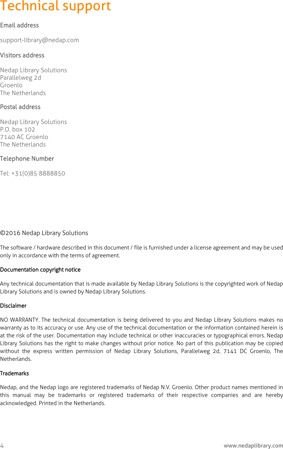  4     www.nedaplibrary.com Technical support Email address support-library@nedap.com  Visitors address   Nedap Library Solutions Parallelweg 2d Groenlo The Netherlands Postal address Nedap Library Solutions P.O. box 102 7140 AC Groenlo The Netherlands Telephone Number Tel: +31(0)85 8888850       ©2016 Nedap Library Solutions The software / hardware described in this document / file is furnished under a license agreement and may be used only in accordance with the terms of agreement. Documentation copyright notice  Any technical documentation that is made available by Nedap Library Solutions is the copyrighted work of Nedap Library Solutions and is owned by Nedap Library Solutions. Disclaimer NO WARRANTY. The technical documentation is being delivered to you and Nedap Library Solutions makes no warranty as to its accuracy or use. Any use of the technical documentation or the information contained herein is at the risk of the user. Documentation may include technical or other inaccuracies or typographical errors. Nedap Library Solutions has the right to make changes without prior notice. No part of this publication may be copied without  the  express  written  permission  of  Nedap  Library  Solutions,  Parallelweg  2d,  7141  DC  Groenlo,  The Netherlands. Trademarks Nedap, and the Nedap logo are registered trademarks of Nedap N.V. Groenlo. Other product names mentioned in this  manual  may  be  trademarks  or  registered  trademarks  of  their  respective  companies  and  are  hereby acknowledged. Printed in the Netherlands.    