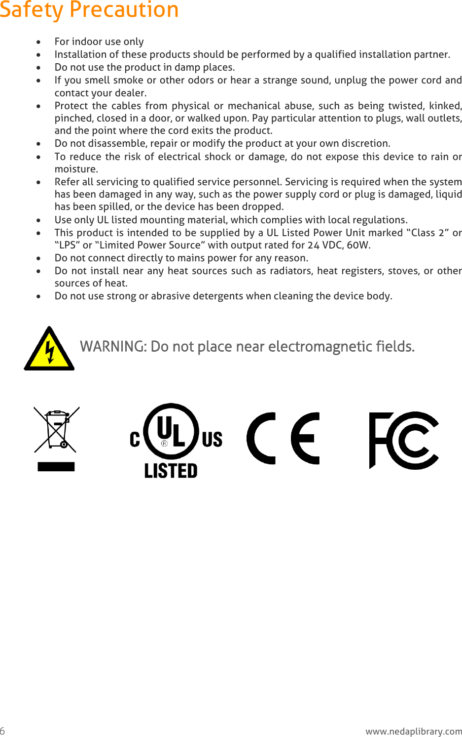  6     www.nedaplibrary.com Safety Precaution  For indoor use only  Installation of these products should be performed by a qualified installation partner.   Do not use the product in damp places.  If you smell smoke or other odors or hear a strange sound, unplug the power cord and contact your dealer.  Protect  the  cables  from  physical  or  mechanical  abuse,  such  as  being  twisted,  kinked, pinched, closed in a door, or walked upon. Pay particular attention to plugs, wall outlets, and the point where the cord exits the product.  Do not disassemble, repair or modify the product at your own discretion.  To reduce the  risk of electrical  shock or damage, do not expose this device to rain or moisture.   Refer all servicing to qualified service personnel. Servicing is required when the system has been damaged in any way, such as the power supply cord or plug is damaged, liquid has been spilled, or the device has been dropped.  Use only UL listed mounting material, which complies with local regulations.  This product is intended to be supplied by a UL Listed Power Unit marked “Class 2” or “LPS” or “Limited Power Source” with output rated for 24 VDC, 60W.  Do not connect directly to mains power for any reason.  Do not install near any heat  sources  such as radiators, heat registers,  stoves, or other sources of heat.  Do not use strong or abrasive detergents when cleaning the device body.  WARNING: Do not place near electromagnetic fields.              