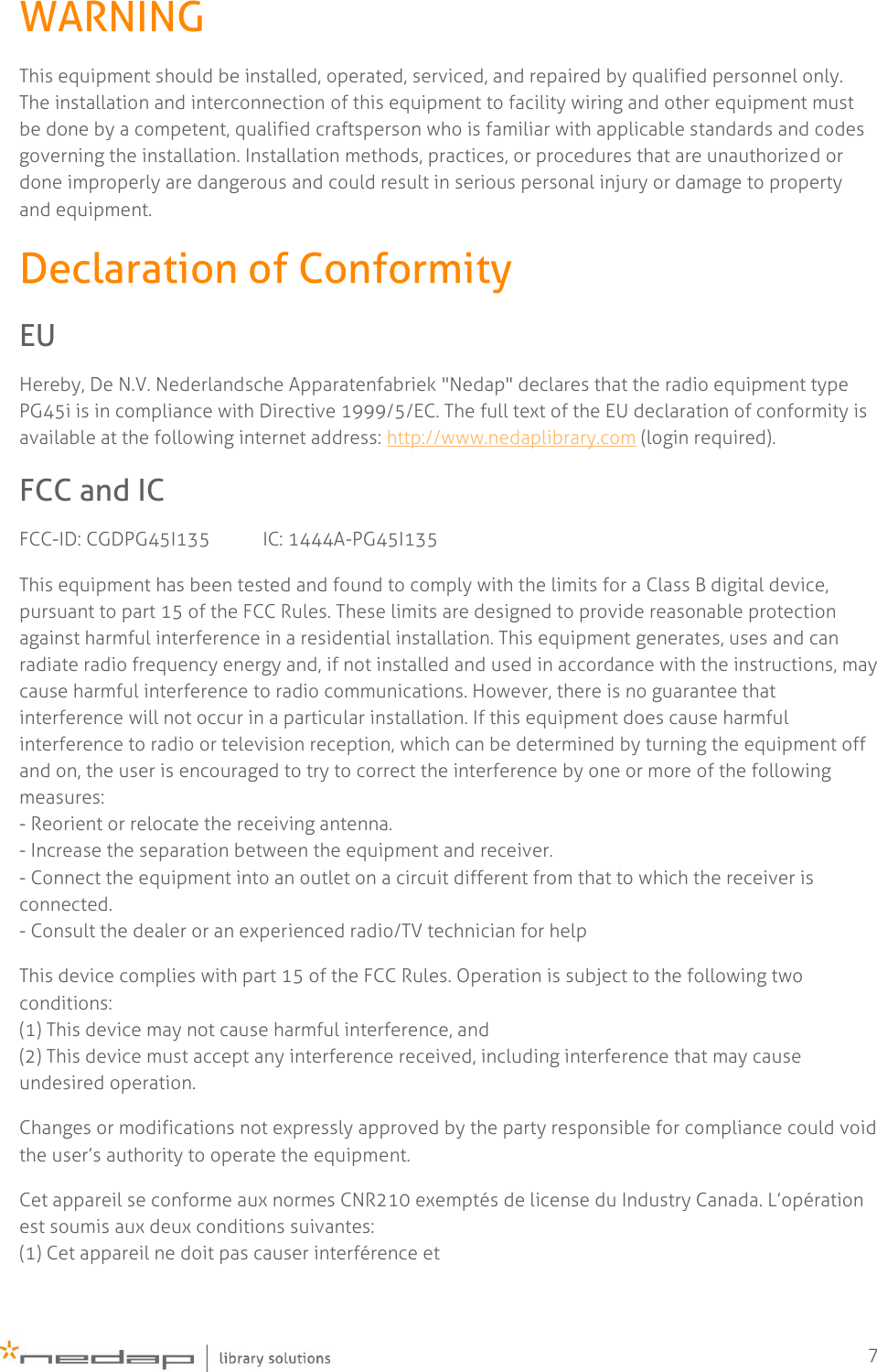    7 WARNING This equipment should be installed, operated, serviced, and repaired by qualified personnel only. The installation and interconnection of this equipment to facility wiring and other equipment must be done by a competent, qualified craftsperson who is familiar with applicable standards and codes governing the installation. Installation methods, practices, or procedures that are unauthorized or done improperly are dangerous and could result in serious personal injury or damage to property and equipment. Declaration of Conformity EU Hereby, De N.V. Nederlandsche Apparatenfabriek &quot;Nedap&quot; declares that the radio equipment type PG45i is in compliance with Directive 1999/5/EC. The full text of the EU declaration of conformity is available at the following internet address: http://www.nedaplibrary.com (login required). FCC and IC FCC-ID: CGDPG45I135           IC: 1444A-PG45I135 This equipment has been tested and found to comply with the limits for a Class B digital device, pursuant to part 15 of the FCC Rules. These limits are designed to provide reasonable protection against harmful interference in a residential installation. This equipment generates, uses and can radiate radio frequency energy and, if not installed and used in accordance with the instructions, may cause harmful interference to radio communications. However, there is no guarantee that interference will not occur in a particular installation. If this equipment does cause harmful interference to radio or television reception, which can be determined by turning the equipment off and on, the user is encouraged to try to correct the interference by one or more of the following measures:  - Reorient or relocate the receiving antenna. - Increase the separation between the equipment and receiver. - Connect the equipment into an outlet on a circuit different from that to which the receiver is connected. - Consult the dealer or an experienced radio/TV technician for help This device complies with part 15 of the FCC Rules. Operation is subject to the following two conditions: (1) This device may not cause harmful interference, and (2) This device must accept any interference received, including interference that may cause undesired operation. Changes or modifications not expressly approved by the party responsible for compliance could void the user’s authority to operate the equipment. Cet appareil se conforme aux normes CNR210 exemptés de license du Industry Canada. L’opération est soumis aux deux conditions suivantes:  (1) Cet appareil ne doit pas causer interférence et 