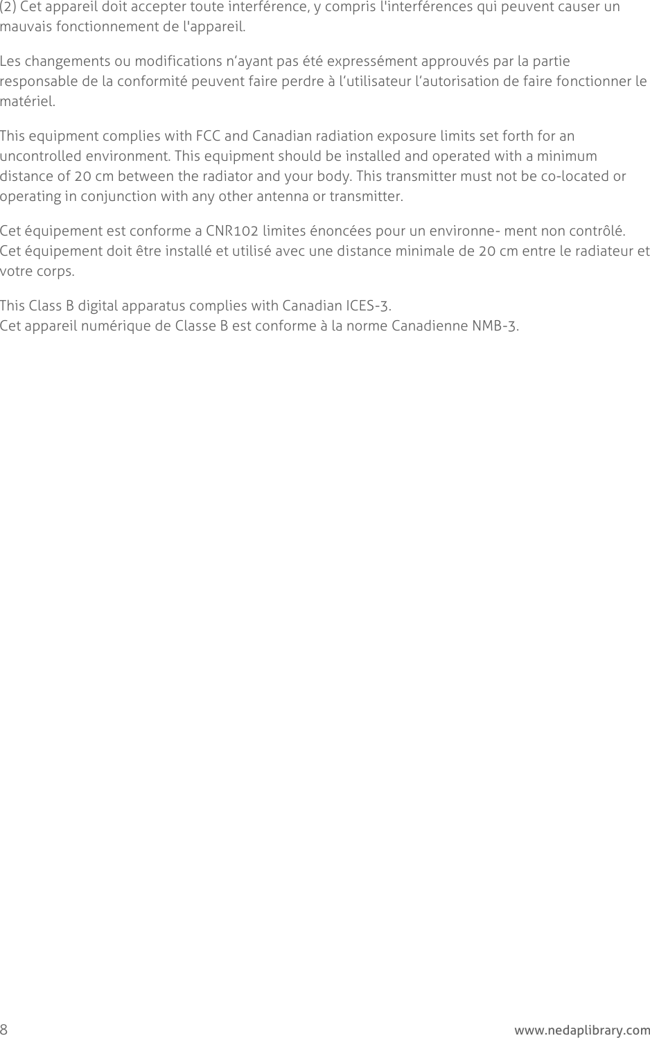  8     www.nedaplibrary.com (2) Cet appareil doit accepter toute interférence, y compris l&apos;interférences qui peuvent causer un mauvais fonctionnement de l&apos;appareil. Les changements ou modifications n’ayant pas été expressément approuvés par la partie responsable de la conformité peuvent faire perdre à l’utilisateur l’autorisation de faire fonctionner le matériel. This equipment complies with FCC and Canadian radiation exposure limits set forth for an uncontrolled environment. This equipment should be installed and operated with a minimum distance of 20 cm between the radiator and your body. This transmitter must not be co-located or operating in conjunction with any other antenna or transmitter. Cet équipement est conforme a CNR102 limites énoncées pour un environne- ment non contrôlé. Cet équipement doit être installé et utilisé avec une distance minimale de 20 cm entre le radiateur et votre corps. This Class B digital apparatus complies with Canadian ICES-3. Cet appareil numérique de Classe B est conforme à la norme Canadienne NMB-3.   