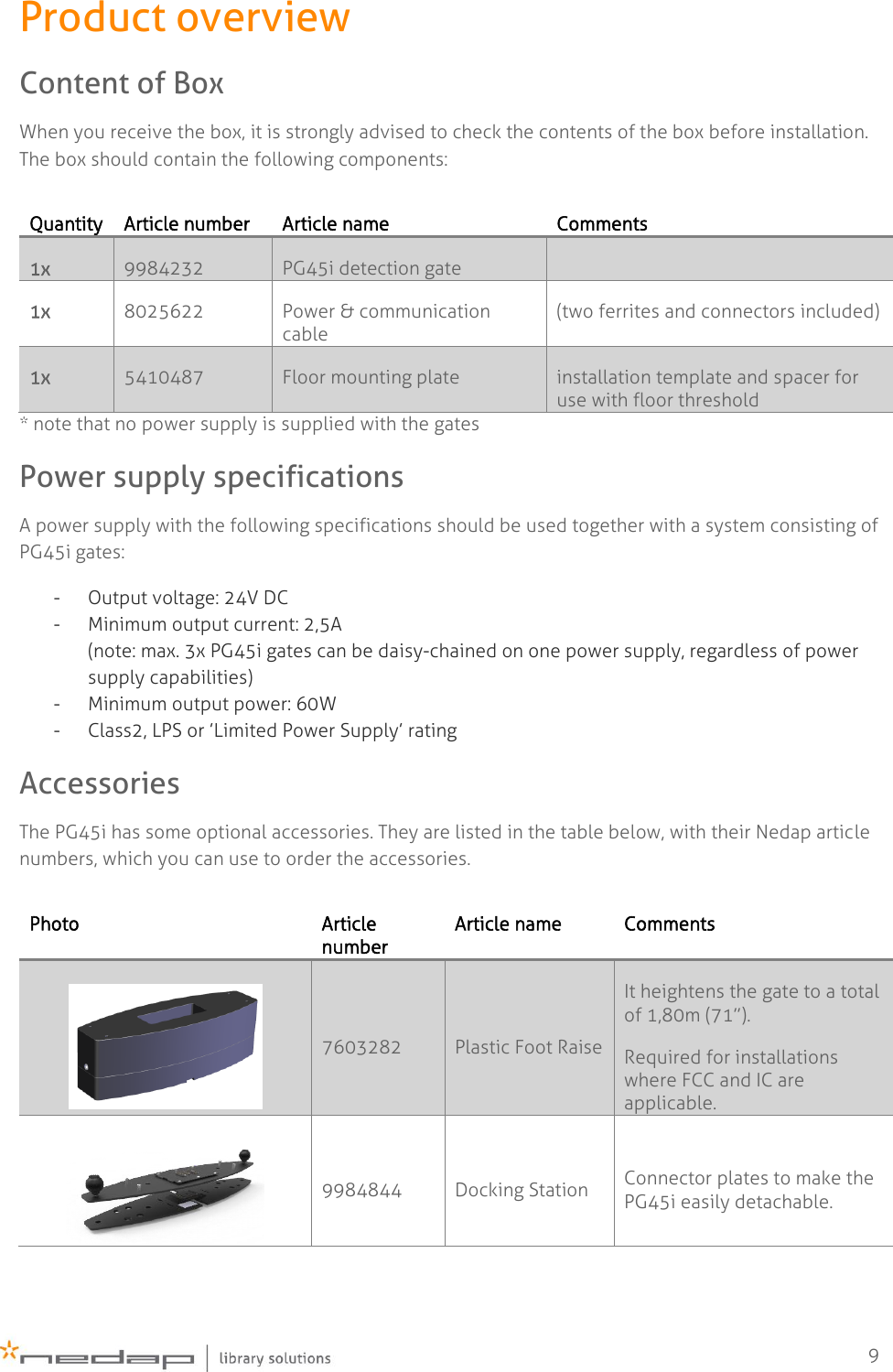    9 Product overview Content of Box When you receive the box, it is strongly advised to check the contents of the box before installation. The box should contain the following components: Quantity Article number Article name Comments 1x 9984232 PG45i detection gate  1x 8025622 Power &amp; communication cable (two ferrites and connectors included) 1x 5410487 Floor mounting plate installation template and spacer for use with floor threshold * note that no power supply is supplied with the gates Power supply specifications A power supply with the following specifications should be used together with a system consisting of PG45i gates: - Output voltage: 24V DC - Minimum output current: 2,5A  (note: max. 3x PG45i gates can be daisy-chained on one power supply, regardless of power supply capabilities) - Minimum output power: 60W - Class2, LPS or ’Limited Power Supply’ rating Accessories The PG45i has some optional accessories. They are listed in the table below, with their Nedap article numbers, which you can use to order the accessories.  Photo Article number Article name Comments  7603282 Plastic Foot Raise It heightens the gate to a total of 1,80m (71”). Required for installations where FCC and IC are applicable.   9984844 Docking Station  Connector plates to make the PG45i easily detachable.    