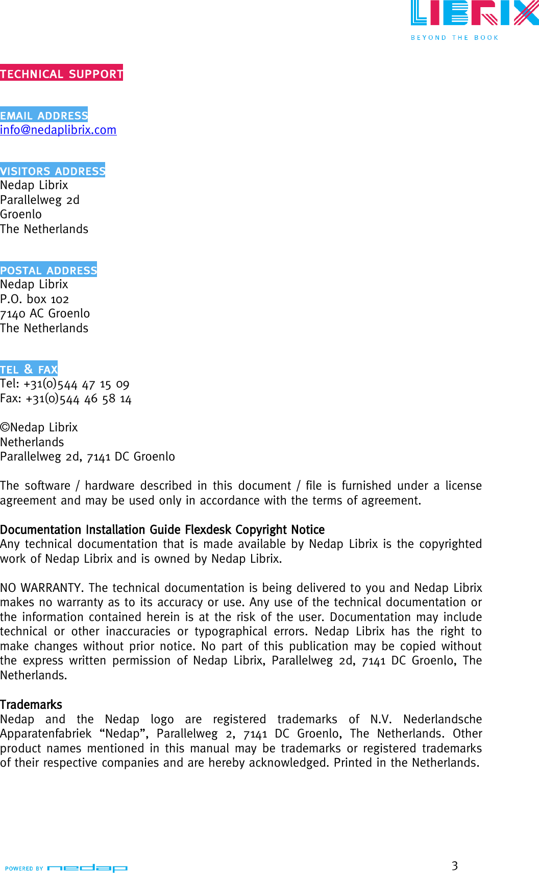  3   info@nedaplibrix.com  Nedap Librix Parallelweg 2d Groenlo The Netherlands  Nedap Librix P.O. box 102 7140 AC Groenlo The Netherlands  Tel: +31(0)544 47 15 09 Fax: +31(0)544 46 58 14  ©Nedap Librix Netherlands Parallelweg 2d, 7141 DC Groenlo  The software / hardware described in this document / file is furnished under a license agreement and may be used only in accordance with the terms of agreement.    Documentation Installation Guide Flexdesk Copyright Notice  Any technical documentation that is made available by Nedap Librix is the copyrighted work of Nedap Librix and is owned by Nedap Librix.  NO WARRANTY. The technical documentation is being delivered to you and Nedap Librix makes no warranty as to its accuracy or use. Any use of the technical documentation or the information contained herein is at the risk of the user. Documentation may include technical  or  other  inaccuracies  or  typographical  errors.  Nedap  Librix  has  the  right  to make changes without prior notice. No part of this publication may be copied without the express written permission  of Nedap Librix, Parallelweg 2d,  7141 DC Groenlo, The Netherlands.  Trademarks Nedap  and  the  Nedap  logo  are  registered  trademarks  of  N.V.  Nederlandsche Apparatenfabriek  “Nedap”,  Parallelweg  2,  7141  DC  Groenlo,  The  Netherlands.  Other product names mentioned in this manual may be trademarks or registered  trademarks of their respective companies and are hereby acknowledged. Printed in the Netherlands.   