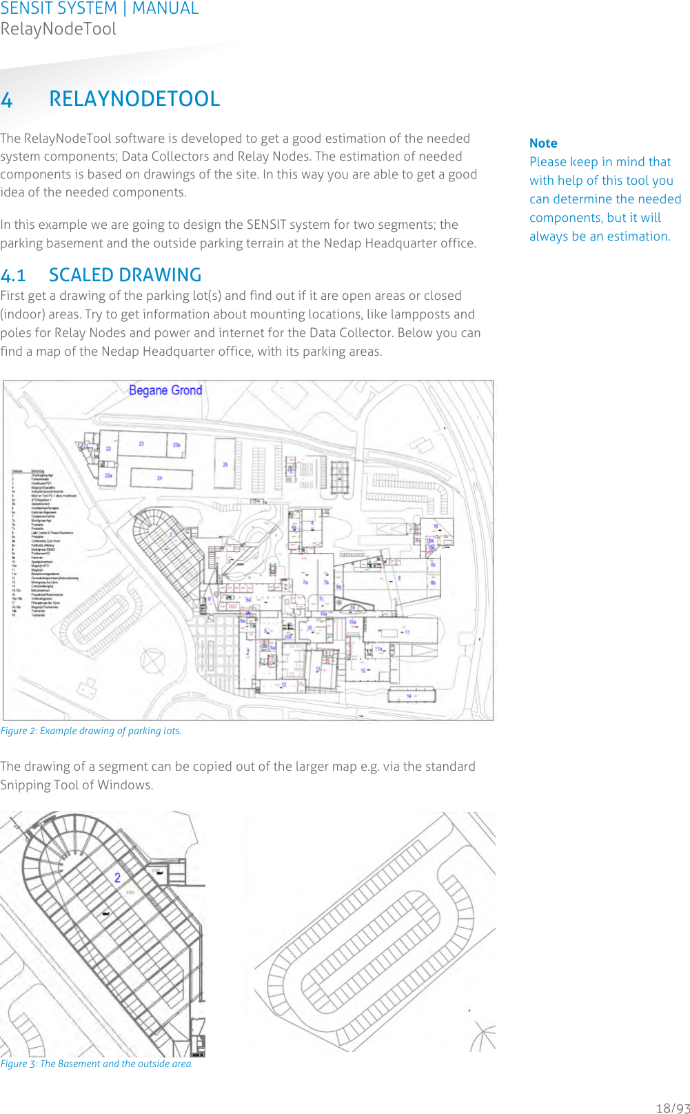 SENSIT SYSTEM | MANUAL RelayNodeTool  18/93 4 RELAYNODETOOL The RelayNodeTool software is developed to get a good estimation of the needed system components; Data Collectors and Relay Nodes. The estimation of needed components is based on drawings of the site. In this way you are able to get a good idea of the needed components.  In this example we are going to design the SENSIT system for two segments; the parking basement and the outside parking terrain at the Nedap Headquarter office. 4.1 SCALED DRAWING First get a drawing of the parking lot(s) and find out if it are open areas or closed (indoor) areas. Try to get information about mounting locations, like lampposts and poles for Relay Nodes and power and internet for the Data Collector. Below you can find a map of the Nedap Headquarter office, with its parking areas.   Figure 2: Example drawing of parking lots. The drawing of a segment can be copied out of the larger map e.g. via the standard Snipping Tool of Windows.    Figure 3: The Basement and the outside area.   Note Please keep in mind that with help of this tool you can determine the needed components, but it will always be an estimation.  