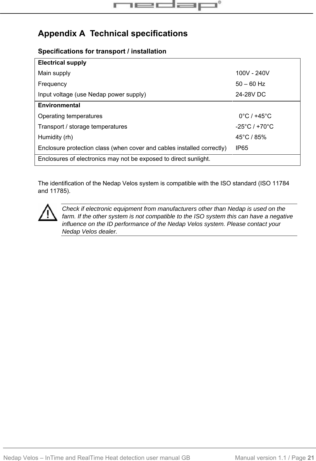  Nedap Velos – InTime and RealTime Heat detection user manual GB                           Manual version 1.1 / Page 21  Appendix A  Technical specifications Specifications for transport / installation  Electrical supply Main supply  100V - 240V Frequency  50 – 60 Hz Input voltage (use Nedap power supply)  24-28V DC Environmental Operating temperatures    0°C / +45°C Transport / storage temperatures  -25°C / +70°C Humidity (rh)  45°C / 85% Enclosure protection class (when cover and cables installed correctly)  IP65 Enclosures of electronics may not be exposed to direct sunlight.  The identification of the Nedap Velos system is compatible with the ISO standard (ISO 11784 and 11785).    Check if electronic equipment from manufacturers other than Nedap is used on the farm. If the other system is not compatible to the ISO system this can have a negative influence on the ID performance of the Nedap Velos system. Please contact your Nedap Velos dealer.     