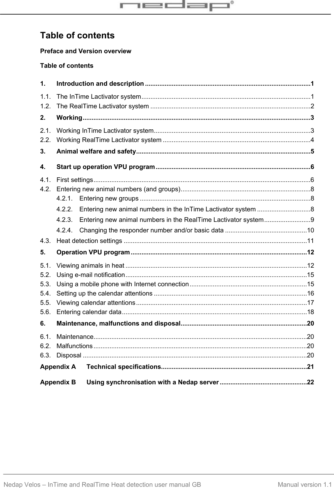  Nedap Velos – InTime and RealTime Heat detection user manual GB                                        Manual version 1.1 Table of contents Preface and Version overview Table of contents 1. Introduction and description .............................................................................................1 1.1. The InTime Lactivator system...............................................................................................1 1.2. The RealTime Lactivator system ..........................................................................................2 2. Working................................................................................................................................3 2.1. Working InTime Lactivator system........................................................................................3 2.2. Working RealTime Lactivator system ...................................................................................4 3. Animal welfare and safety..................................................................................................5 4. Start up operation VPU program.......................................................................................6 4.1. First settings..........................................................................................................................6 4.2. Entering new animal numbers (and groups).........................................................................8 4.2.1. Entering new groups ................................................................................................8 4.2.2. Entering new animal numbers in the InTime Lactivator system ..............................8 4.2.3. Entering new animal numbers in the RealTime Lactivator system..........................9 4.2.4. Changing the responder number and/or basic data ..............................................10 4.3. Heat detection settings .......................................................................................................11 5. Operation VPU program ...................................................................................................12 5.1. Viewing animals in heat ......................................................................................................12 5.2. Using e-mail notification......................................................................................................15 5.3. Using a mobile phone with Internet connection..................................................................15 5.4. Setting up the calendar attentions ......................................................................................16 5.5. Viewing calendar attentions................................................................................................17 5.6. Entering calendar data........................................................................................................18 6. Maintenance, malfunctions and disposal.......................................................................20 6.1. Maintenance........................................................................................................................20 6.2. Malfunctions ........................................................................................................................20 6.3. Disposal ..............................................................................................................................20 Appendix A Technical specifications..................................................................................21 Appendix B Using synchronisation with a Nedap server .................................................22  