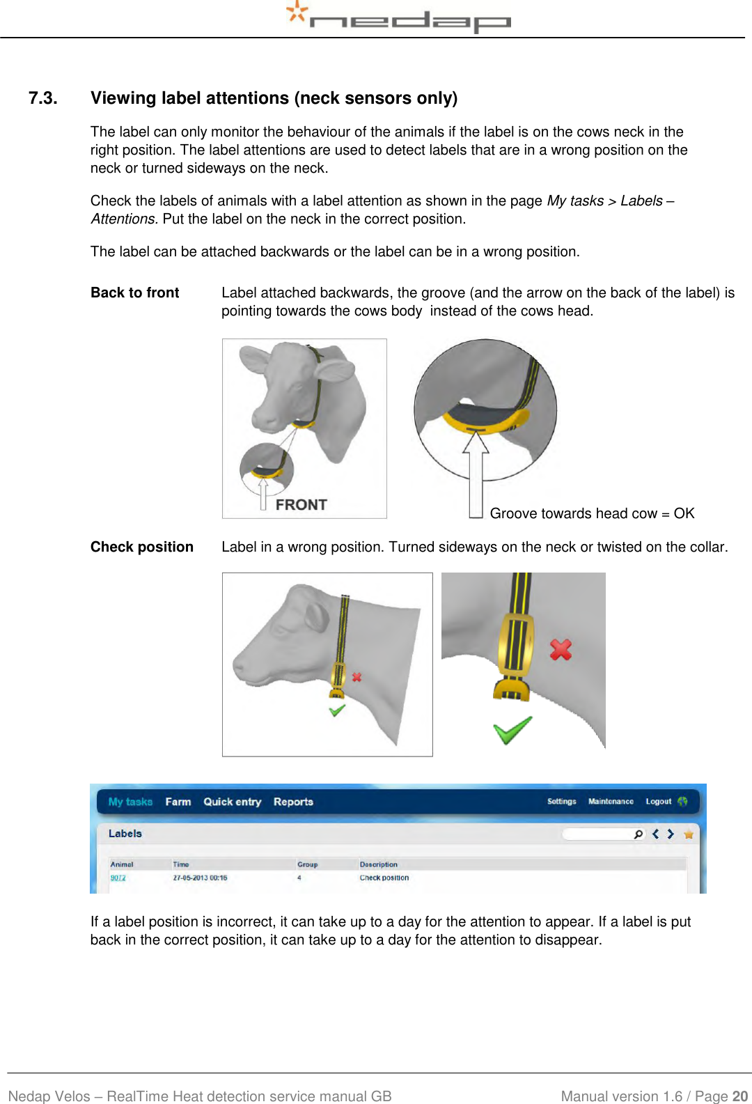  Nedap Velos – RealTime Heat detection service manual GB                            Manual version 1.6 / Page 20  7.3.  Viewing label attentions (neck sensors only) The label can only monitor the behaviour of the animals if the label is on the cows neck in the right position. The label attentions are used to detect labels that are in a wrong position on the neck or turned sideways on the neck. Check the labels of animals with a label attention as shown in the page My tasks &gt; Labels – Attentions. Put the label on the neck in the correct position. The label can be attached backwards or the label can be in a wrong position.    Back to front Label attached backwards, the groove (and the arrow on the back of the label) is pointing towards the cows body  instead of the cows head.          Check position Label in a wrong position. Turned sideways on the neck or twisted on the collar.           If a label position is incorrect, it can take up to a day for the attention to appear. If a label is put back in the correct position, it can take up to a day for the attention to disappear. Groove towards head cow = OK 