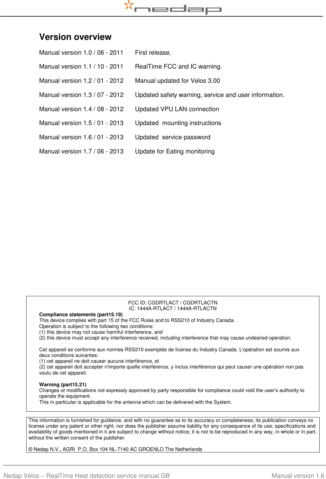  Nedap Velos – RealTime Heat detection service manual GB                                         Manual version 1.6 Version overview  Manual version 1.0 / 06 - 2011 First release. Manual version 1.1 / 10 - 2011 RealTime FCC and IC warning. Manual version 1.2 / 01 - 2012 Manual updated for Velos 3.00 Manual version 1.3 / 07 - 2012 Updated safety warning, service and user information. Manual version 1.4 / 08 - 2012 Updated VPU LAN connection Manual version 1.5 / 01 - 2013 Updated  mounting instructions Manual version 1.6 / 01 - 2013 Updated  service password Manual version 1.7 / 06 - 2013 Update for Eating monitoring                     FCC ID: CGDRTLACT / CGDRTLACTN IC: 1444A-RTLACT / 1444A-RTLACTN Compliance statements (part15.19) This device complies with part 15 of the FCC Rules and to RSS210 of Industry Canada. Operation is subject to the following two conditions: (1) this device may not cause harmful interference, and (2) this device must accept any interference received, including interference that may cause undesired operation.  Cet appareil se conforme aux normes RSS210 exemptés de license du Industry Canada. L&apos;opération est soumis aux deux conditions suivantes: (1) cet appareil ne doit causer aucune interférence, et  (2) cet appareil doit accepter n&apos;importe quelle interférence, y inclus interférence qui peut causer une opération non pas voulu de cet appareil.  Warning (part15.21) Changes or modifications not expressly approved by party responsible for compliance could void the user’s authority to operate the equipment. This in particular is applicable for the antenna which can be delivered with the System. This information is furnished for guidance, and with no guarantee as to its accuracy or completeness; its publication conveys no license under any patent or other right, nor does the publisher assume liability for any consequence of its use; specifications and availability of goods mentioned in it are subject to change without notice; it is not to be reproduced in any way, in whole or in part, without the written consent of the publisher.  © Nedap N.V., AGRI  P.O. Box 104 NL-7140 AC GROENLO The Netherlands     