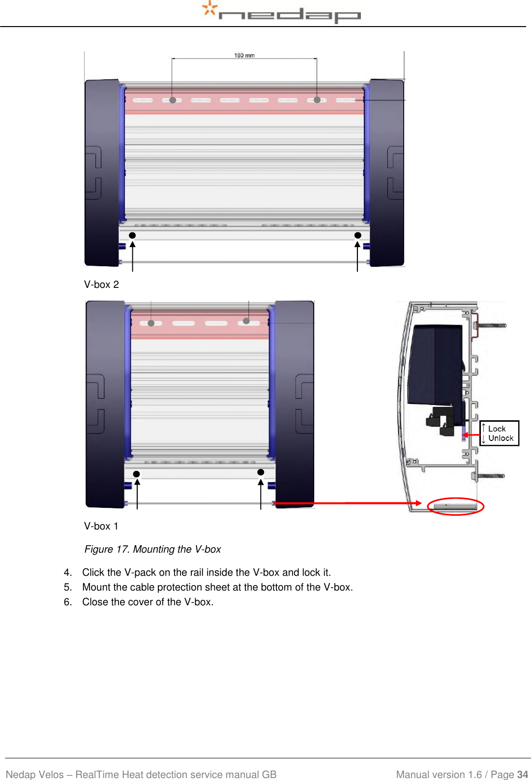  Nedap Velos – RealTime Heat detection service manual GB                            Manual version 1.6 / Page 34   V-box 2  V-box 1  Figure 17. Mounting the V-box 4.  Click the V-pack on the rail inside the V-box and lock it.  5.  Mount the cable protection sheet at the bottom of the V-box. 6.  Close the cover of the V-box.  