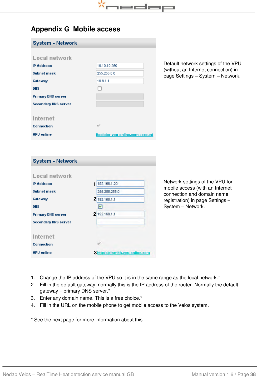  Nedap Velos – RealTime Heat detection service manual GB                            Manual version 1.6 / Page 38  Appendix G  Mobile access    Default network settings of the VPU (without an Internet connection) in page Settings – System – Network.       Network settings of the VPU for mobile access (with an Internet connection and domain name registration) in page Settings – System – Network.   1.  Change the IP address of the VPU so it is in the same range as the local network.* 2.  Fill in the default gateway, normally this is the IP address of the router. Normally the default gateway = primary DNS server.* 3.  Enter any domain name. This is a free choice.* 4.  Fill in the URL on the mobile phone to get mobile access to the Velos system.  * See the next page for more information about this. 3 2 2 1 