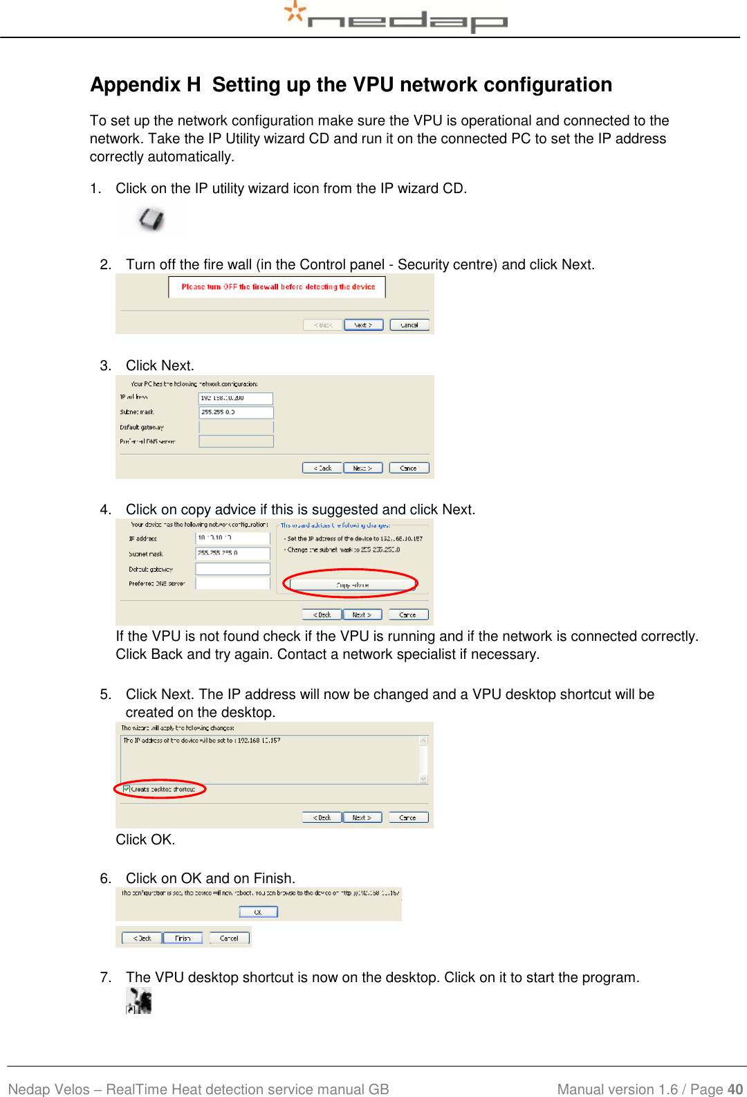  Nedap Velos – RealTime Heat detection service manual GB                            Manual version 1.6 / Page 40  Appendix H  Setting up the VPU network configuration To set up the network configuration make sure the VPU is operational and connected to the network. Take the IP Utility wizard CD and run it on the connected PC to set the IP address correctly automatically. 1.  Click on the IP utility wizard icon from the IP wizard CD.   2.  Turn off the fire wall (in the Control panel - Security centre) and click Next.   3.  Click Next.   4.  Click on copy advice if this is suggested and click Next.  If the VPU is not found check if the VPU is running and if the network is connected correctly. Click Back and try again. Contact a network specialist if necessary.   5.  Click Next. The IP address will now be changed and a VPU desktop shortcut will be created on the desktop.  Click OK.   6.  Click on OK and on Finish.     7.  The VPU desktop shortcut is now on the desktop. Click on it to start the program.  