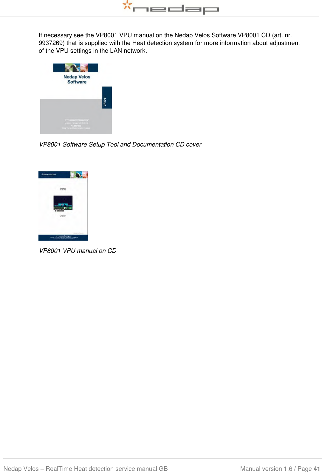  Nedap Velos – RealTime Heat detection service manual GB                            Manual version 1.6 / Page 41  If necessary see the VP8001 VPU manual on the Nedap Velos Software VP8001 CD (art. nr. 9937269) that is supplied with the Heat detection system for more information about adjustment of the VPU settings in the LAN network.          VP8001 Software Setup Tool and Documentation CD cover  VP8001 VPU manual on CD 