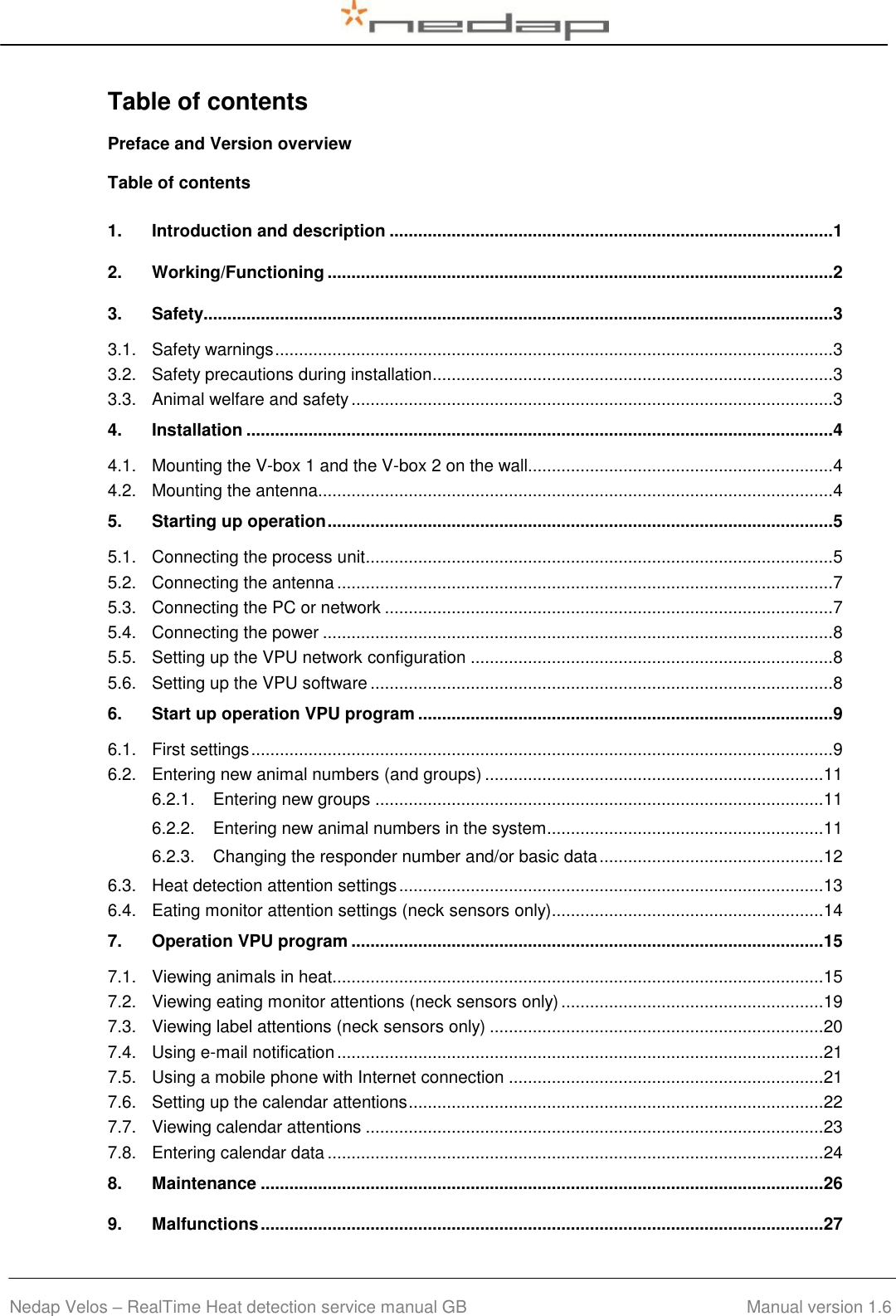  Nedap Velos – RealTime Heat detection service manual GB                                        Manual version 1.6 Table of contents Preface and Version overview Table of contents 1. Introduction and description ............................................................................................. 1 2. Working/Functioning .......................................................................................................... 2 3. Safety.................................................................................................................................... 3 3.1. Safety warnings ..................................................................................................................... 3 3.2. Safety precautions during installation .................................................................................... 3 3.3. Animal welfare and safety ..................................................................................................... 3 4. Installation ........................................................................................................................... 4 4.1. Mounting the V-box 1 and the V-box 2 on the wall................................................................ 4 4.2. Mounting the antenna............................................................................................................ 4 5. Starting up operation .......................................................................................................... 5 5.1. Connecting the process unit .................................................................................................. 5 5.2. Connecting the antenna ........................................................................................................ 7 5.3. Connecting the PC or network .............................................................................................. 7 5.4. Connecting the power ........................................................................................................... 8 5.5. Setting up the VPU network configuration ............................................................................ 8 5.6. Setting up the VPU software ................................................................................................. 8 6. Start up operation VPU program ....................................................................................... 9 6.1. First settings .......................................................................................................................... 9 6.2. Entering new animal numbers (and groups) ....................................................................... 11 6.2.1. Entering new groups .............................................................................................. 11 6.2.2. Entering new animal numbers in the system.......................................................... 11 6.2.3. Changing the responder number and/or basic data ............................................... 12 6.3. Heat detection attention settings ......................................................................................... 13 6.4. Eating monitor attention settings (neck sensors only)......................................................... 14 7. Operation VPU program ................................................................................................... 15 7.1. Viewing animals in heat....................................................................................................... 15 7.2. Viewing eating monitor attentions (neck sensors only) ....................................................... 19 7.3. Viewing label attentions (neck sensors only) ...................................................................... 20 7.4. Using e-mail notification ...................................................................................................... 21 7.5. Using a mobile phone with Internet connection .................................................................. 21 7.6. Setting up the calendar attentions ....................................................................................... 22 7.7. Viewing calendar attentions ................................................................................................ 23 7.8. Entering calendar data ........................................................................................................ 24 8. Maintenance ...................................................................................................................... 26 9. Malfunctions ...................................................................................................................... 27 