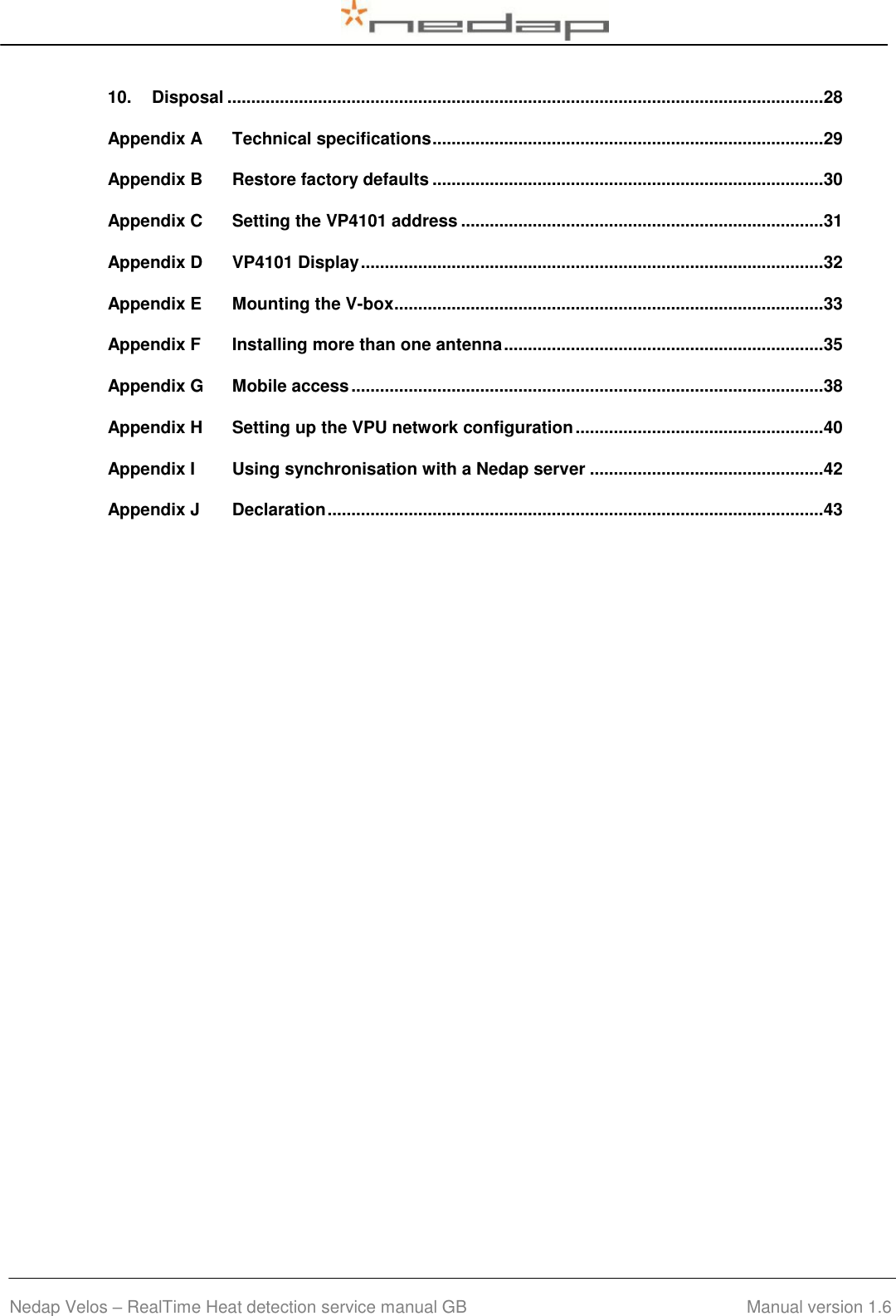  Nedap Velos – RealTime Heat detection service manual GB                                        Manual version 1.6 10. Disposal ............................................................................................................................. 28 Appendix A Technical specifications .................................................................................. 29 Appendix B Restore factory defaults .................................................................................. 30 Appendix C Setting the VP4101 address ............................................................................ 31 Appendix D VP4101 Display ................................................................................................. 32 Appendix E Mounting the V-box .......................................................................................... 33 Appendix F Installing more than one antenna ................................................................... 35 Appendix G Mobile access ................................................................................................... 38 Appendix H Setting up the VPU network configuration .................................................... 40 Appendix I Using synchronisation with a Nedap server ................................................. 42 Appendix J Declaration ........................................................................................................ 43  