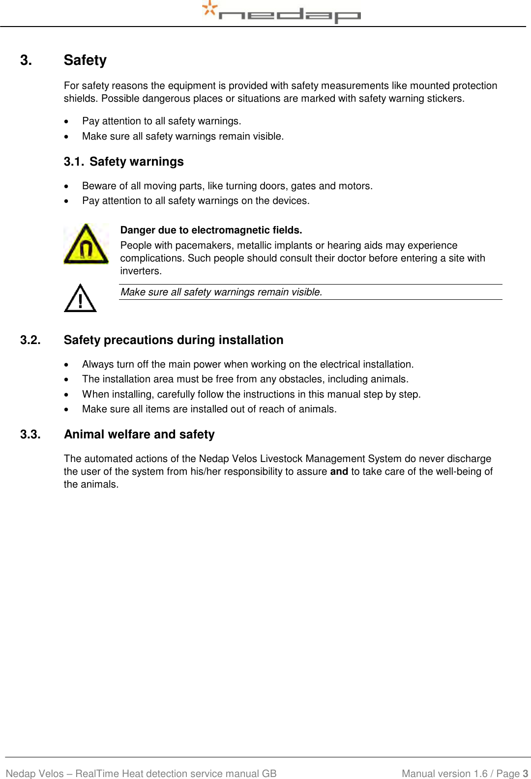  Nedap Velos – RealTime Heat detection service manual GB                            Manual version 1.6 / Page 3  3.  Safety For safety reasons the equipment is provided with safety measurements like mounted protection shields. Possible dangerous places or situations are marked with safety warning stickers.   Pay attention to all safety warnings.   Make sure all safety warnings remain visible.  3.1. Safety warnings    Beware of all moving parts, like turning doors, gates and motors.   Pay attention to all safety warnings on the devices.   Danger due to electromagnetic fields. People with pacemakers, metallic implants or hearing aids may experience complications. Such people should consult their doctor before entering a site with inverters.  Make sure all safety warnings remain visible. 3.2.  Safety precautions during installation   Always turn off the main power when working on the electrical installation.    The installation area must be free from any obstacles, including animals.   When installing, carefully follow the instructions in this manual step by step.    Make sure all items are installed out of reach of animals. 3.3.  Animal welfare and safety The automated actions of the Nedap Velos Livestock Management System do never discharge the user of the system from his/her responsibility to assure and to take care of the well-being of the animals.  