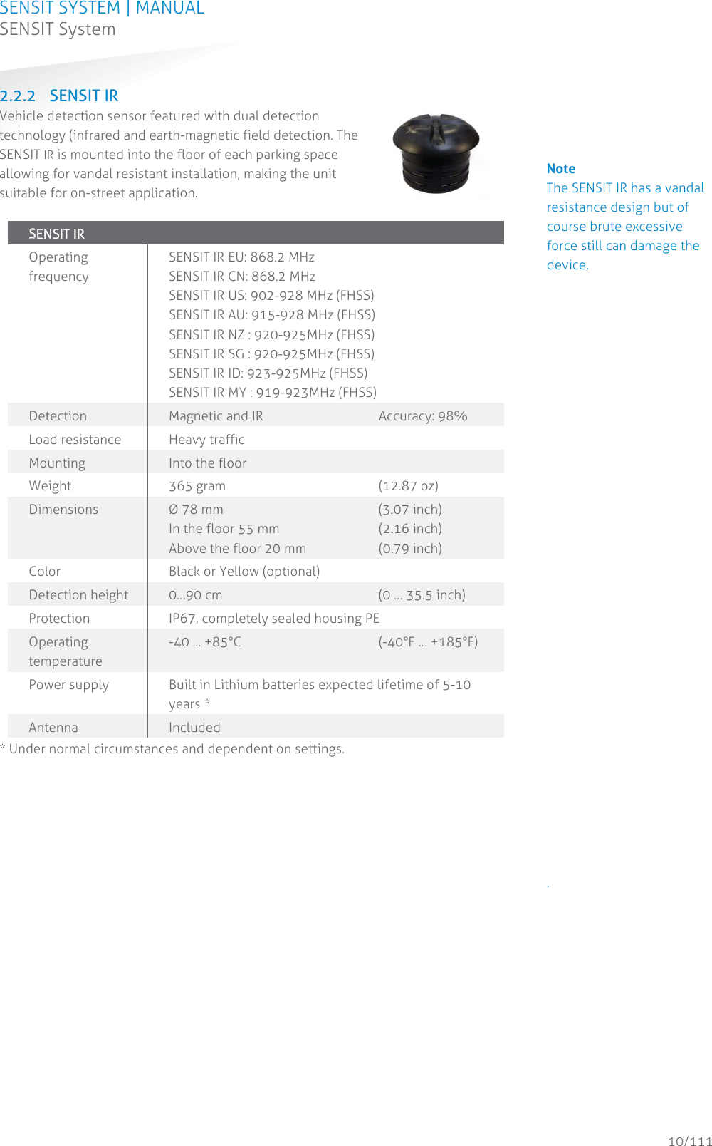 SENSIT SYSTEM | MANUAL SENSIT System  10/111 SENSIT System2.2.2 SENSIT IR Vehicle detection sensor featured with dual detection technology (infrared and earth-magnetic field detection. The SENSIT IR is mounted into the floor of each parking space allowing for vandal resistant installation, making the unit suitable for on-street application.   SSENSIT IR  Operating frequency SENSIT IR EU: 868.2 MHz SENSIT IR CN: 868.2 MHz SENSIT IR US: 902-928 MHz (FHSS) SENSIT IR AU: 915-928 MHz (FHSS) SENSIT IR NZ : 920-925MHz (FHSS) SENSIT IR SG : 920-925MHz (FHSS) SENSIT IR ID: 923-925MHz (FHSS) SENSIT IR MY : 919-923MHz (FHSS) Detection Magnetic and IR   Accuracy: 98% Load resistance Heavy traffic Mounting Into the floor Weight 365 gram   (12.87 oz) Dimensions  Ø 78 mm    (3.07 inch)  In the floor 55 mm     (2.16 inch) Above the floor 20 mm    (0.79 inch) Color Black or Yellow (optional) Detection height  0…90 cm       (0 … 35.5 inch) Protection  IP67, completely sealed housing PE Operating temperature -40 ... +85°C     (-40°F … +185°F) Power supply  Built in Lithium batteries expected lifetime of 5-10 years * Antenna  Included * Under normal circumstances and dependent on settings.   Note The SENSIT IR has a vandal resistance design but of course brute excessive force still can damage the device.                                .           
