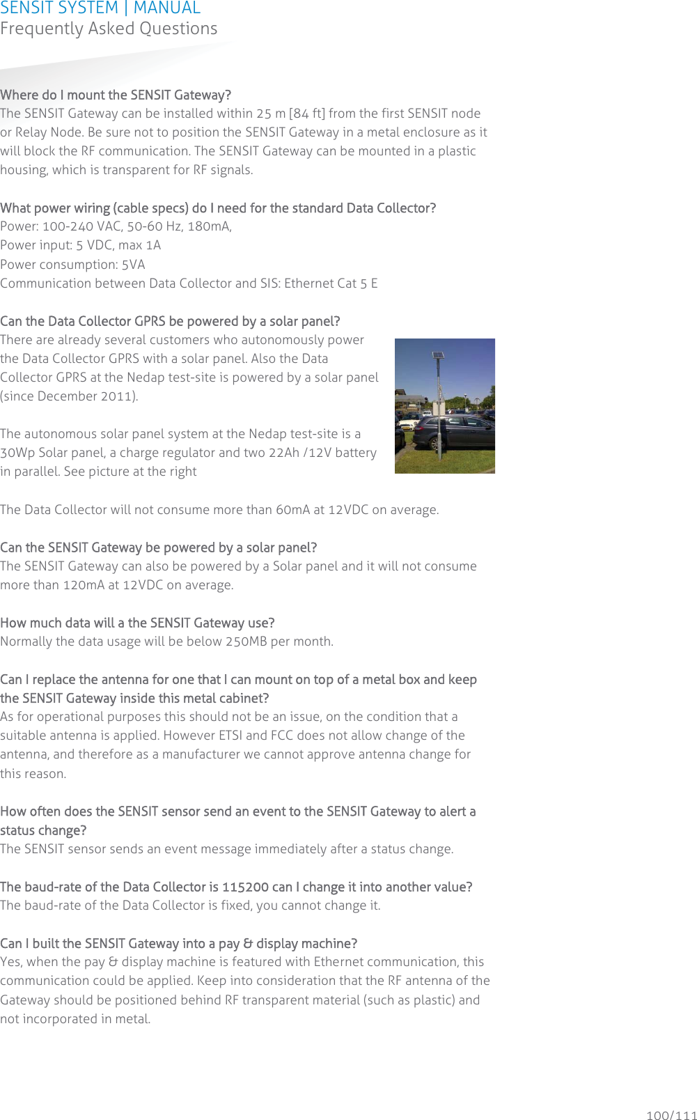 SENSIT SYSTEM | MANUAL Frequently Asked Questions  100/111 Frequently Asked QuestionsWWhere do I mount the SENSIT Gateway? The SENSIT Gateway can be installed within 25 m [84 ft] from the first SENSIT node or Relay Node. Be sure not to position the SENSIT Gateway in a metal enclosure as it will block the RF communication. The SENSIT Gateway can be mounted in a plastic housing, which is transparent for RF signals.   What power wiring (cable specs) do I need for the standard Data Collector? Power: 100-240 VAC, 50-60 Hz, 180mA,  Power input: 5 VDC, max 1A Power consumption: 5VA Communication between Data Collector and SIS: Ethernet Cat 5 E   Can the Data Collector GPRS be powered by a solar panel? There are already several customers who autonomously power the Data Collector GPRS with a solar panel. Also the Data Collector GPRS at the Nedap test-site is powered by a solar panel (since December 2011).   The autonomous solar panel system at the Nedap test-site is a 30Wp Solar panel, a charge regulator and two 22Ah /12V battery in parallel. See picture at the right   The Data Collector will not consume more than 60mA at 12VDC on average.   Can the SENSIT Gateway be powered by a solar panel? The SENSIT Gateway can also be powered by a Solar panel and it will not consume more than 120mA at 12VDC on average.  How much data will a the SENSIT Gateway use? Normally the data usage will be below 250MB per month.  Can I replace the antenna for one that I can mount on top of a metal box and keep the SENSIT Gateway inside this metal cabinet? As for operational purposes this should not be an issue, on the condition that a suitable antenna is applied. However ETSI and FCC does not allow change of the antenna, and therefore as a manufacturer we cannot approve antenna change for this reason.  How often does the SENSIT sensor send an event to the SENSIT Gateway to alert a status change?  The SENSIT sensor sends an event message immediately after a status change.   The baud-rate of the Data Collector is 115200 can I change it into another value? The baud-rate of the Data Collector is fixed, you cannot change it.  Can I built the SENSIT Gateway into a pay &amp; display machine?  Yes, when the pay &amp; display machine is featured with Ethernet communication, this communication could be applied. Keep into consideration that the RF antenna of the Gateway should be positioned behind RF transparent material (such as plastic) and not incorporated in metal.    