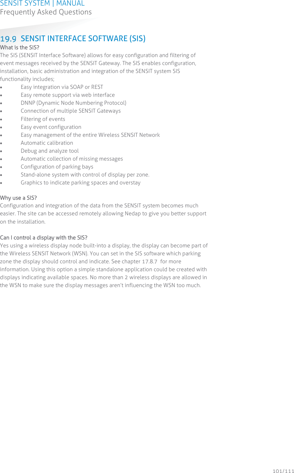 SENSIT SYSTEM | MANUAL Frequently Asked Questions  101/111 Frequently Asked Questions SENSIT INTERFACE SOFTWARE (SIS) WWhat is the SIS? The SIS (SENSIT Interface Software) allows for easy configuration and filtering of event messages received by the SENSIT Gateway. The SIS enables configuration, installation, basic administration and integration of the SENSIT system SIS functionality includes; x Easy integration via SOAP or REST x Easy remote support via web interface x DNNP (Dynamic Node Numbering Protocol) x Connection of multiple SENSIT Gateways x Filtering of events  x Easy event configuration x Easy management of the entire Wireless SENSIT Network x Automatic calibration x Debug and analyze tool x Automatic collection of missing messages x Configuration of parking bays x Stand-alone system with control of display per zone. x Graphics to indicate parking spaces and overstay   Why use a SIS? Configuration and integration of the data from the SENSIT system becomes much easier. The site can be accessed remotely allowing Nedap to give you better support on the installation.   Can I control a display with the SIS? Yes using a wireless display node built-into a display, the display can become part of the Wireless SENSIT Network (WSN). You can set in the SIS software which parking zone the display should control and indicate. See chapter 17.8.7  for more information. Using this option a simple standalone application could be created with displays indicating available spaces. No more than 2 wireless displays are allowed in the WSN to make sure the display messages aren’t influencing the WSN too much.   