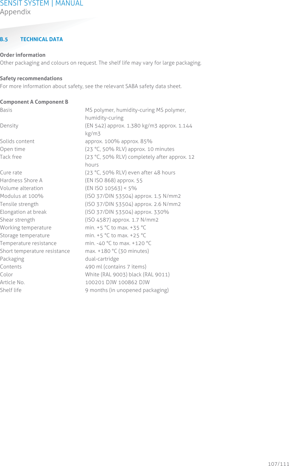 SENSIT SYSTEM | MANUAL Appendix  107/111 AppendixB.5 TECHNICAL DATA  Order information Other packaging and colours on request. The shelf life may vary for large packaging.  Safety recommendations For more information about safety, see the relevant SABA safety data sheet.  Component A Component B Basis     MS polymer, humidity-curing MS polymer, humidity-curing Density    (EN 542) approx. 1.380 kg/m3 approx. 1.144 kg/m3 Solids content      approx. 100% approx. 85% Open time       (23 °C, 50% RLV) approx. 10 minutes Tack free   (23 °C, 50% RLV) completely after approx. 12 hours Cure rate       (23 °C, 50% RLV) even after 48 hours Hardness Shore A     (EN ISO 868) approx. 55 Volume alteration     (EN ISO 10563) &lt; 5% Modulus at 100%     (ISO 37/DIN 53504) approx. 1.5 N/mm2 Tensile strength     (ISO 37/DIN 53504) approx. 2.6 N/mm2 Elongation at break     (ISO 37/DIN 53504) approx. 330% Shear strength      (ISO 4587) approx. 1.7 N/mm2 Working temperature     min. +5 °C to max. +35 °C Storage temperature     min. +5 °C to max. +25 °C Temperature resistance     min. -40 °C to max. +120 °C Short temperature resistance  max. +180 °C (30 minutes) Packaging      dual-cartridge Contents       490 ml (contains 7 items) Color          White (RAL 9003) black (RAL 9011) Article No.       100201 DJW 100862 DJW Shelf life       9 months (in unopened packaging)     