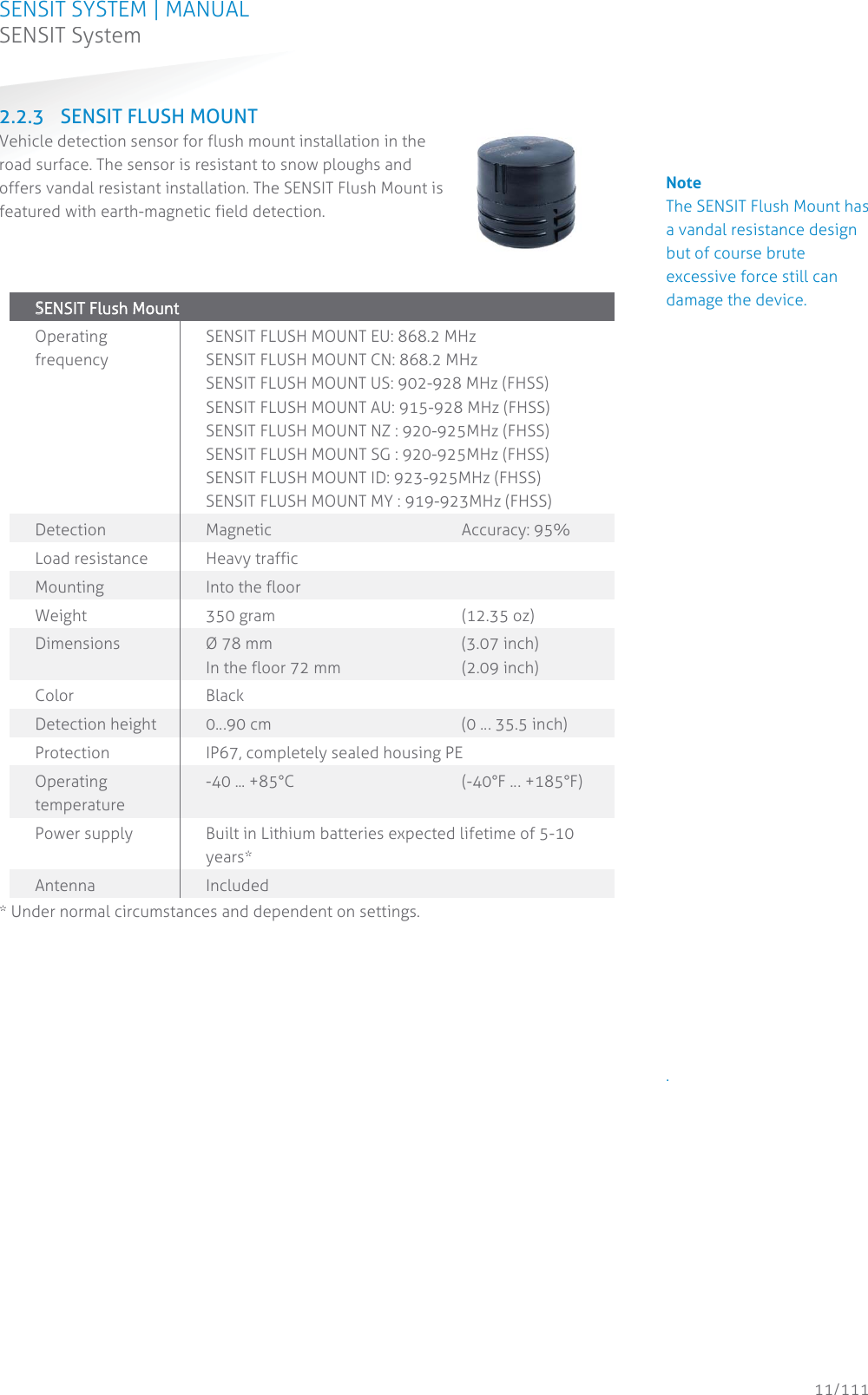 SENSIT SYSTEM | MANUAL SENSIT System  11/111 SENSIT System2.2.3 SENSIT FLUSH MOUNT Vehicle detection sensor for flush mount installation in the road surface. The sensor is resistant to snow ploughs and offers vandal resistant installation. The SENSIT Flush Mount is featured with earth-magnetic field detection.     SSENSIT Flush Mount  Operating frequency SENSIT FLUSH MOUNT EU: 868.2 MHz SENSIT FLUSH MOUNT CN: 868.2 MHz SENSIT FLUSH MOUNT US: 902-928 MHz (FHSS) SENSIT FLUSH MOUNT AU: 915-928 MHz (FHSS) SENSIT FLUSH MOUNT NZ : 920-925MHz (FHSS) SENSIT FLUSH MOUNT SG : 920-925MHz (FHSS) SENSIT FLUSH MOUNT ID: 923-925MHz (FHSS) SENSIT FLUSH MOUNT MY : 919-923MHz (FHSS) Detection Magnetic    Accuracy: 95% Load resistance Heavy traffic Mounting Into the floor Weight 350 gram   (12.35 oz) Dimensions  Ø 78 mm    (3.07 inch)  In the floor 72 mm    (2.09 inch) Color Black Detection height  0…90 cm       (0 … 35.5 inch) Protection  IP67, completely sealed housing PE Operating temperature -40 ... +85°C      (-40°F … +185°F) Power supply  Built in Lithium batteries expected lifetime of 5-10 years* Antenna  Included * Under normal circumstances and dependent on settings.   Note The SENSIT Flush Mount has a vandal resistance design but of course brute excessive force still can damage the device.                                 .           
