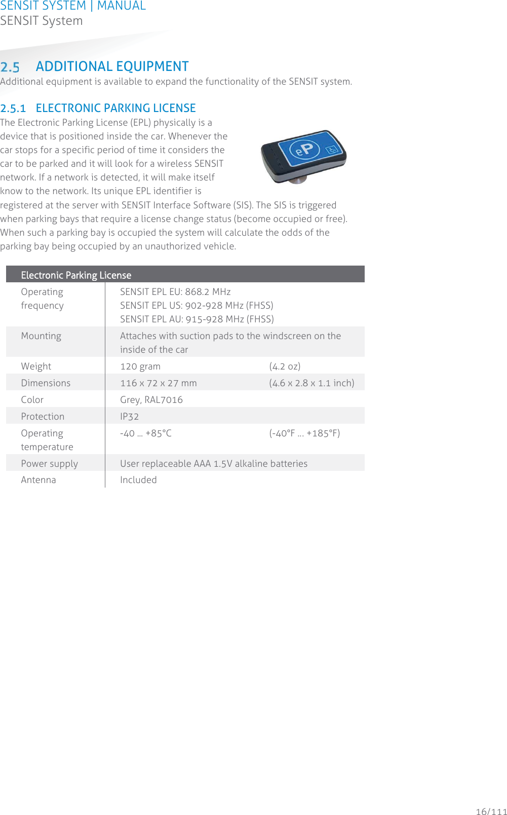 SENSIT SYSTEM | MANUAL SENSIT System  16/111 SENSIT System ADDITIONAL EQUIPMENT Additional equipment is available to expand the functionality of the SENSIT system.   2.5.1 ELECTRONIC PARKING LICENSE The Electronic Parking License (EPL) physically is a device that is positioned inside the car. Whenever the car stops for a specific period of time it considers the car to be parked and it will look for a wireless SENSIT network. If a network is detected, it will make itself know to the network. Its unique EPL identifier is registered at the server with SENSIT Interface Software (SIS). The SIS is triggered when parking bays that require a license change status (become occupied or free). When such a parking bay is occupied the system will calculate the odds of the parking bay being occupied by an unauthorized vehicle.  EElectronnic Parking License  Operating frequency SENSIT EPL EU: 868.2 MHz SENSIT EPL US: 902-928 MHz (FHSS) SENSIT EPL AU: 915-928 MHz (FHSS) Mounting  Attaches with suction pads to the windscreen on the inside of the car Weight 120 gram       (4.2 oz) Dimensions 116 x 72 x 27 mm    (4.6 x 2.8 x 1.1 inch) Color Grey, RAL7016 Protection  IP32 Operating temperature -40 ... +85°C      (-40°F … +185°F) Power supply User replaceable AAA 1.5V alkaline batteries  Antenna  Included    