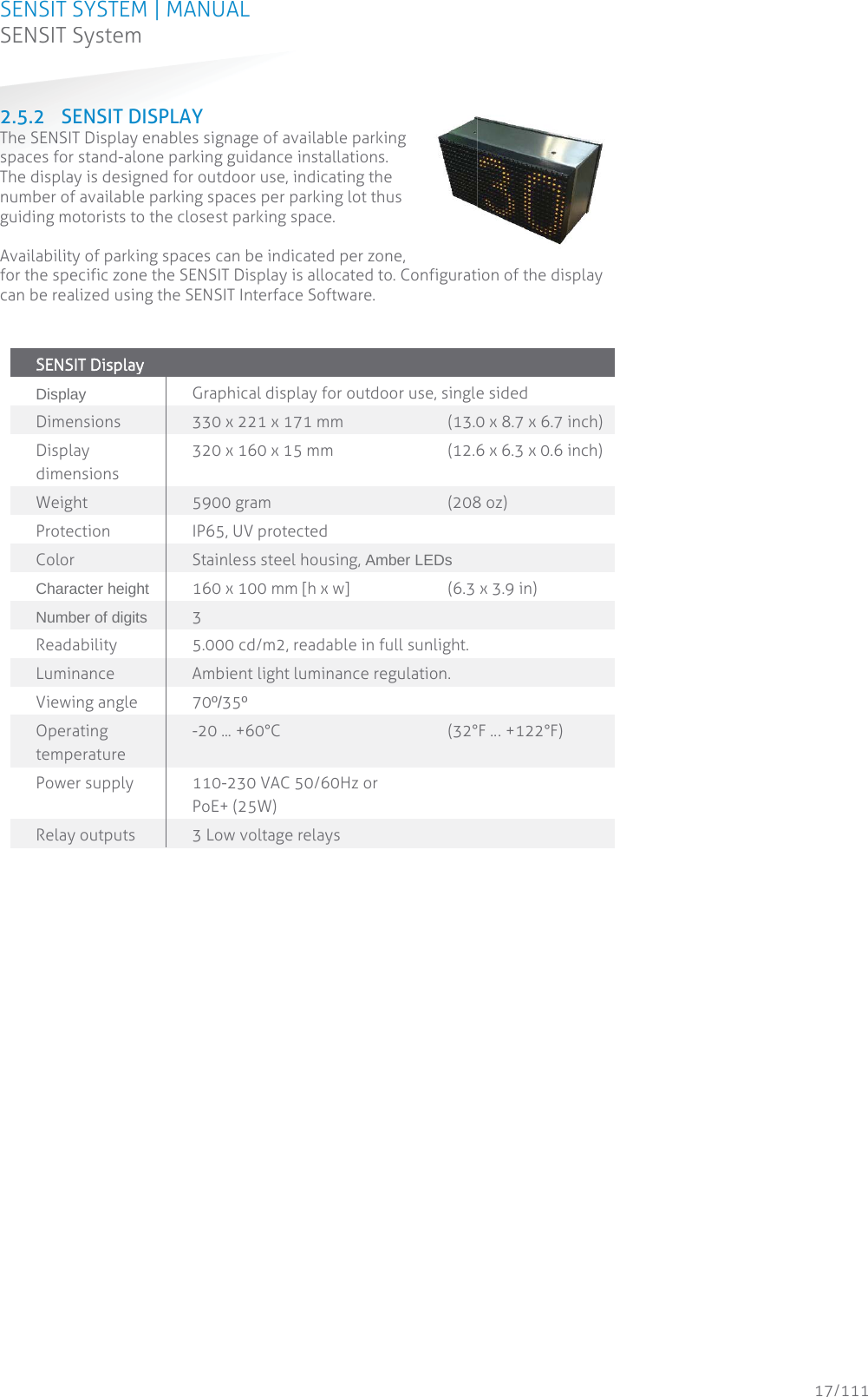 SENSIT SYSTEM | MANUAL SENSIT System  17/111 SENSIT System2.5.2 SENSIT DISPLAY The SENSIT Display enables signage of available parking spaces for stand-alone parking guidance installations. The display is designed for outdoor use, indicating the number of available parking spaces per parking lot thus guiding motorists to the closest parking space.   Availability of parking spaces can be indicated per zone, for the specific zone the SENSIT Display is allocated to. Configuration of the display can be realized using the SENSIT Interface Software.   SSENSIT Display    Display Graphical display for outdoor use, single sided Dimensions 330 x 221 x 171 mm     (13.0 x 8.7 x 6.7 inch) Display dimensions 320 x 160 x 15 mm   (12.6 x 6.3 x 0.6 inch)  Weight 5900 gram    (208 oz) Protection  IP65, UV protected Color Stainless steel housing, Amber LEDs Character height 160 x 100 mm [h x w]    (6.3 x 3.9 in)   Number of digits 3 Readability 5.000 cd/m2, readable in full sunlight. Luminance  Ambient light luminance regulation. Viewing angle 70º/35º Operating temperature -20 ... +60°C    (32°F … +122°F) Power supply  110-230 VAC 50/60Hz or  PoE+ (25W) Relay outputs 3 Low voltage relays    