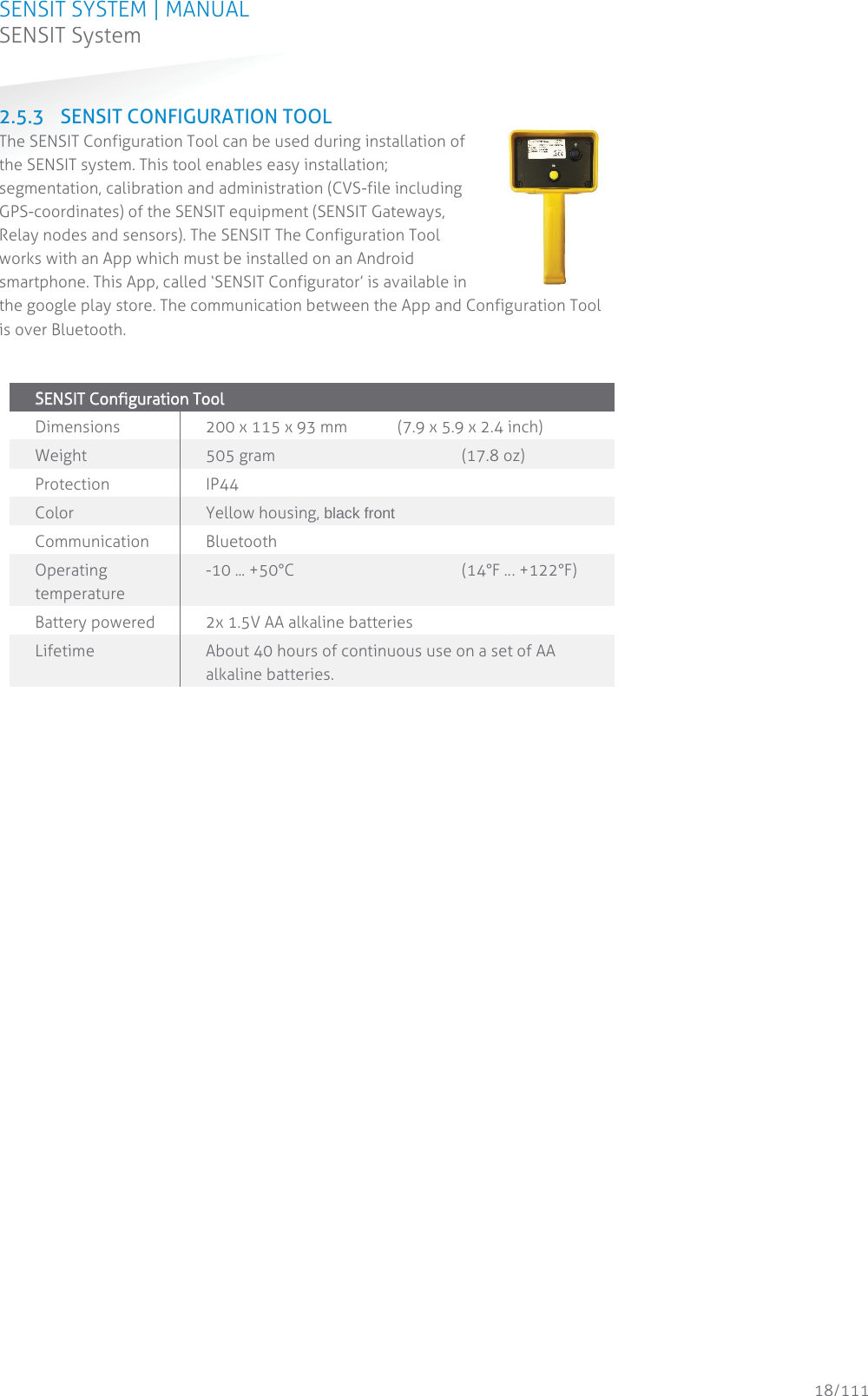 SENSIT SYSTEM | MANUAL SENSIT System  18/111 SENSIT System2.5.3 SENSIT CONFIGURATION TOOL The SENSIT Configuration Tool can be used during installation of the SENSIT system. This tool enables easy installation; segmentation, calibration and administration (CVS-file including GPS-coordinates) of the SENSIT equipment (SENSIT Gateways, Relay nodes and sensors). The SENSIT The Configuration Tool works with an App which must be installed on an Android smartphone. This App, called ‘SENSIT Configurator’ is available in the google play store. The communication between the App and Configuration Tool is over Bluetooth.   SSENSIT Configuration Tool  Dimensions 200 x 115 x 93 mm   (7.9 x 5.9 x 2.4 inch) Weight 505 gram    (17.8 oz) Protection  IP44 Color Yellow housing, black front Communication Bluetooth Operating temperature -10 ... +50°C       (14°F … +122°F) Battery powered 2x 1.5V AA alkaline batteries  Lifetime   About 40 hours of continuous use on a set of AA alkaline batteries.   