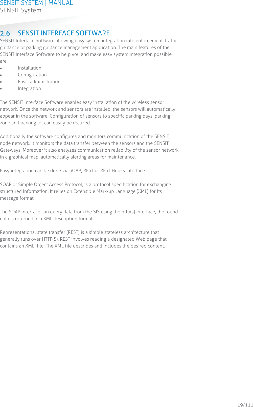 SENSIT SYSTEM | MANUAL SENSIT System  19/111 SENSIT System SENSIT INTERFACE SOFTWARE SENSIT Interface Software allowing easy system integration into enforcement, traffic guidance or parking guidance management application. The main features of the SENSIT Interface Software to help you and make easy system integration possible are: x Installation x Configuration x Basic administration x Integration  The SENSIT Interface Software enables easy installation of the wireless sensor network. Once the network and sensors are installed, the sensors will automatically appear in the software. Configuration of sensors to specific parking bays, parking zone and parking lot can easily be realized.  Additionally the software configures and monitors communication of the SENSIT node network. It monitors the data transfer between the sensors and the SENSIT Gateways. Moreover it also analyzes communication reliability of the sensor network in a graphical map, automatically alerting areas for maintenance.  Easy integration can be done via SOAP, REST or REST Hooks interface.   SOAP or Simple Object Access Protocol, is a protocol specification for exchanging structured information. It relies on Extensible Mark-up Language (XML) for its message format.   The SOAP interface can query data from the SIS using the http(s) interface, the found data is returned in a XML description format.  Representational state transfer (REST) is a simple stateless architecture that generally runs over HTTP(S). REST involves reading a designated Web page that contains an XML  file. The XML file describes and includes the desired content.   