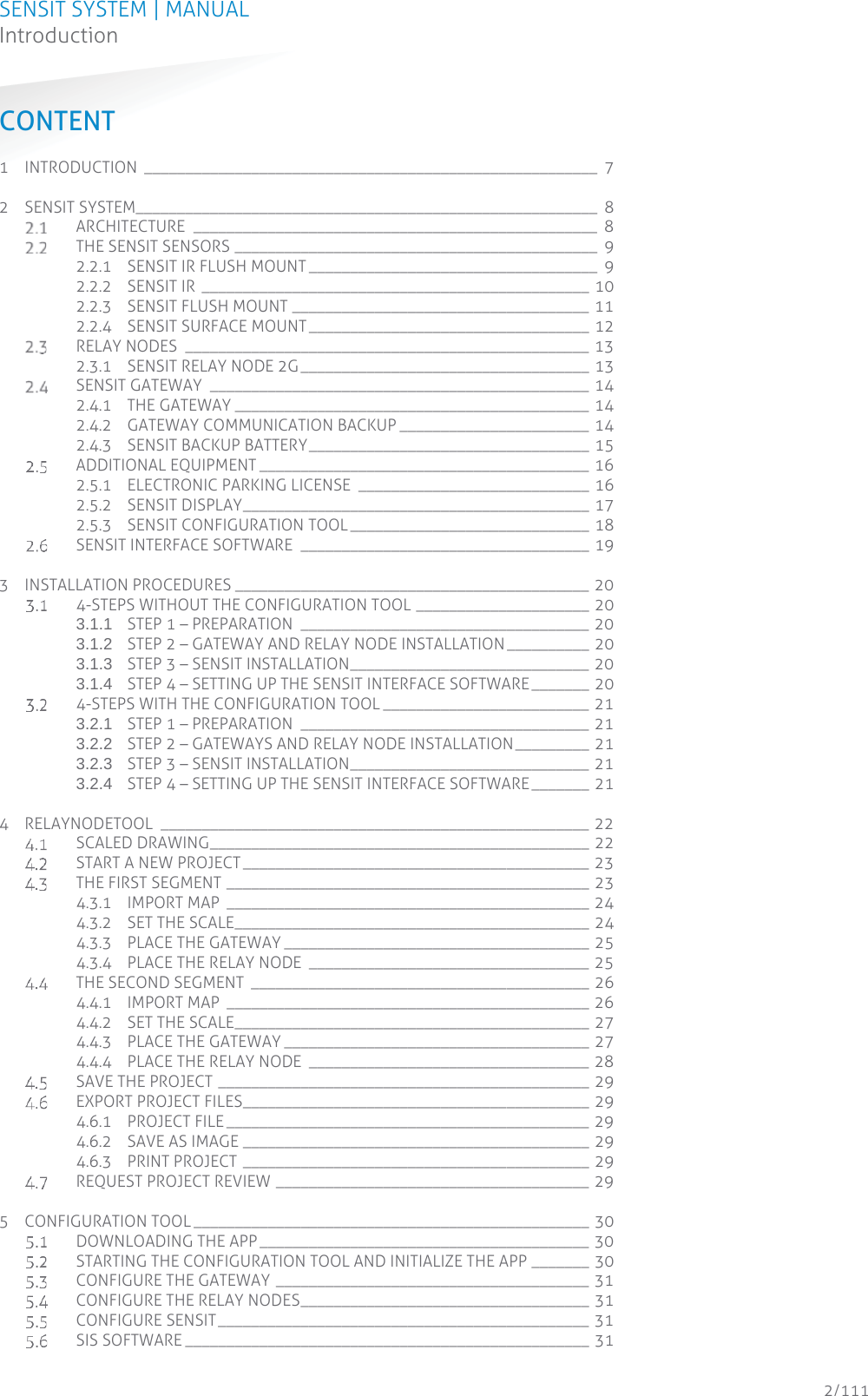 SENSIT SYSTEM | MANUAL Introduction  2/111 IntroductionCONTENT 1 INTRODUCTION _______________________________________________________ 7 2 SENSIT SYSTEM________________________________________________________  8  ARCHITECTURE _________________________________________________ 8  THE SENSIT SENSORS ____________________________________________  9 2.2.1 SENSIT IR FLUSH MOUNT ___________________________________  9 2.2.2 SENSIT IR  _______________________________________________ 10 2.2.3 SENSIT FLUSH MOUNT ____________________________________ 11 2.2.4 SENSIT SURFACE MOUNT __________________________________ 12  RELAY NODES  _________________________________________________ 13 2.3.1 SENSIT RELAY NODE 2G ___________________________________ 13  SENSIT GATEWAY  ______________________________________________ 14 2.4.1 THE GATEWAY ___________________________________________ 14 2.4.2 GATEWAY COMMUNICATION BACKUP _______________________ 14 2.4.3 SENSIT BACKUP BATTERY __________________________________ 15  ADDITIONAL EQUIPMENT ________________________________________ 16 2.5.1 ELECTRONIC PARKING LICENSE  ____________________________ 16 2.5.2 SENSIT DISPLAY __________________________________________ 17 2.5.3 SENSIT CONFIGURATION TOOL _____________________________ 18  SENSIT INTERFACE SOFTWARE  ___________________________________ 19 3 INSTALLATION PROCEDURES ___________________________________________ 20  4-STEPS WITHOUT THE CONFIGURATION TOOL _____________________ 20 3.1.1 STEP 1 – PREPARATION  ___________________________________ 20 3.1.2 STEP 2 – GATEWAY AND RELAY NODE INSTALLATION __________  20 3.1.3 STEP 3 – SENSIT INSTALLATION  _____________________________  20 3.1.4 STEP 4 – SETTING UP THE SENSIT INTERFACE SOFTWARE _______ 20  4-STEPS WITH THE CONFIGURATION TOOL _________________________ 21 3.2.1 STEP 1 – PREPARATION  ___________________________________ 21 3.2.2 STEP 2 – GATEWAYS AND RELAY NODE INSTALLATION _________ 21 3.2.3 STEP 3 – SENSIT INSTALLATION  _____________________________  21 3.2.4 STEP 4 – SETTING UP THE SENSIT INTERFACE SOFTWARE _______ 21 4 RELAYNODETOOL ____________________________________________________ 22  SCALED DRAWING ______________________________________________ 22  START A NEW PROJECT __________________________________________ 23  THE FIRST SEGMENT ____________________________________________ 23 4.3.1 IMPORT MAP  ____________________________________________ 24 4.3.2 SET THE SCALE___________________________________________ 24 4.3.3 PLACE THE GATEWAY _____________________________________ 25 4.3.4 PLACE THE RELAY NODE  __________________________________ 25  THE SECOND SEGMENT  _________________________________________ 26 4.4.1 IMPORT MAP  ____________________________________________ 26 4.4.2 SET THE SCALE___________________________________________ 27 4.4.3 PLACE THE GATEWAY _____________________________________ 27 4.4.4 PLACE THE RELAY NODE  __________________________________ 28  SAVE THE PROJECT _____________________________________________ 29  EXPORT PROJECT FILES __________________________________________ 29 4.6.1 PROJECT FILE ____________________________________________ 29 4.6.2 SAVE AS IMAGE __________________________________________ 29 4.6.3 PRINT PROJECT __________________________________________ 29  REQUEST PROJECT REVIEW ______________________________________ 29 5 CONFIGURATION TOOL ________________________________________________ 30  DOWNLOADING THE APP ________________________________________ 30  STARTING THE CONFIGURATION TOOL AND INITIALIZE THE APP _______ 30  CONFIGURE THE GATEWAY ______________________________________ 31  CONFIGURE THE RELAY NODES ___________________________________ 31  CONFIGURE SENSIT _____________________________________________ 31  SIS SOFTWARE _________________________________________________ 31 