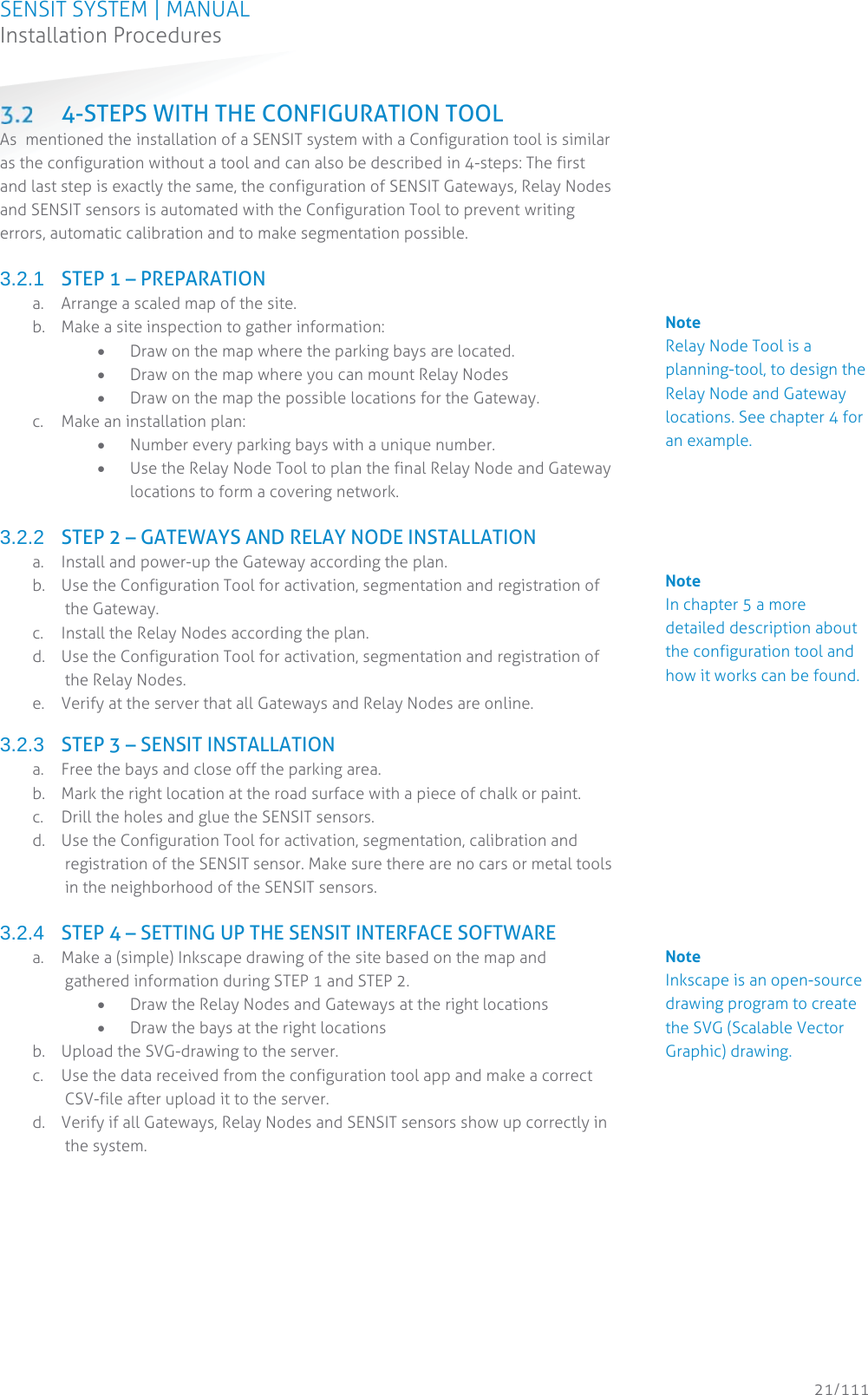 SENSIT SYSTEM | MANUAL Installation Procedures  21/111 Installation Procedures 4-STEPS WITH THE CONFIGURATION TOOL As  mentioned the installation of a SENSIT system with a Configuration tool is similar as the configuration without a tool and can also be described in 4-steps: The first and last step is exactly the same, the configuration of SENSIT Gateways, Relay Nodes and SENSIT sensors is automated with the Configuration Tool to prevent writing errors, automatic calibration and to make segmentation possible.  3.2.1  STEP 1 – PREPARATION  a. Arrange a scaled map of the site. b. Make a site inspection to gather information: x Draw on the map where the parking bays are located. x Draw on the map where you can mount Relay Nodes  x Draw on the map the possible locations for the Gateway. c. Make an installation plan: x Number every parking bays with a unique number. x Use the Relay Node Tool to plan the final Relay Node and Gateway locations to form a covering network.  3.2.2  STEP 2 – GATEWAYS AND RELAY NODE INSTALLATION a. Install and power-up the Gateway according the plan.   b. Use the Configuration Tool for activation, segmentation and registration of the Gateway. c. Install the Relay Nodes according the plan. d. Use the Configuration Tool for activation, segmentation and registration of the Relay Nodes. e. Verify at the server that all Gateways and Relay Nodes are online.  3.2.3  STEP 3 – SENSIT INSTALLATION a. Free the bays and close off the parking area. b. Mark the right location at the road surface with a piece of chalk or paint. c. Drill the holes and glue the SENSIT sensors. d. Use the Configuration Tool for activation, segmentation, calibration and registration of the SENSIT sensor. Make sure there are no cars or metal tools in the neighborhood of the SENSIT sensors.   3.2.4  STEP 4 – SETTING UP THE SENSIT INTERFACE SOFTWARE  a. Make a (simple) Inkscape drawing of the site based on the map and gathered information during STEP 1 and STEP 2. x Draw the Relay Nodes and Gateways at the right locations x Draw the bays at the right locations b. Upload the SVG-drawing to the server. c. Use the data received from the configuration tool app and make a correct CSV-file after upload it to the server.  d. Verify if all Gateways, Relay Nodes and SENSIT sensors show up correctly in the system.   Note Relay Node Tool is a planning-tool, to design the Relay Node and Gateway locations. See chapter 4 for an example.      Note In chapter 5 a more detailed description about the configuration tool and how it works can be found.            Note Inkscape is an open-source drawing program to create the SVG (Scalable Vector Graphic) drawing.            