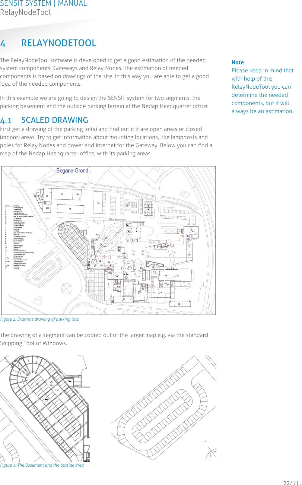 SENSIT SYSTEM | MANUAL RelayNodeTool  22/111 RelayNodeTool4 RELAYNODETOOL The RelayNodeTool software is developed to get a good estimation of the needed system components; Gateways and Relay Nodes. The estimation of needed components is based on drawings of the site. In this way you are able to get a good idea of the needed components.  In this example we are going to design the SENSIT system for two segments; the parking basement and the outside parking terrain at the Nedap Headquarter office.  SCALED DRAWING First get a drawing of the parking lot(s) and find out if it are open areas or closed (indoor) areas. Try to get information about mounting locations, like lampposts and poles for Relay Nodes and power and internet for the Gateway. Below you can find a map of the Nedap Headquarter office, with its parking areas.   Figure 2: Example drawing of parking lots. The drawing of a segment can be copied out of the larger map e.g. via the standard Snipping Tool of Windows.    Figure 3: The Basement and the outside area.   Note Please keep in mind that with help of this RelayNodeTool you can determine the needed components, but it will always be an estimation.  