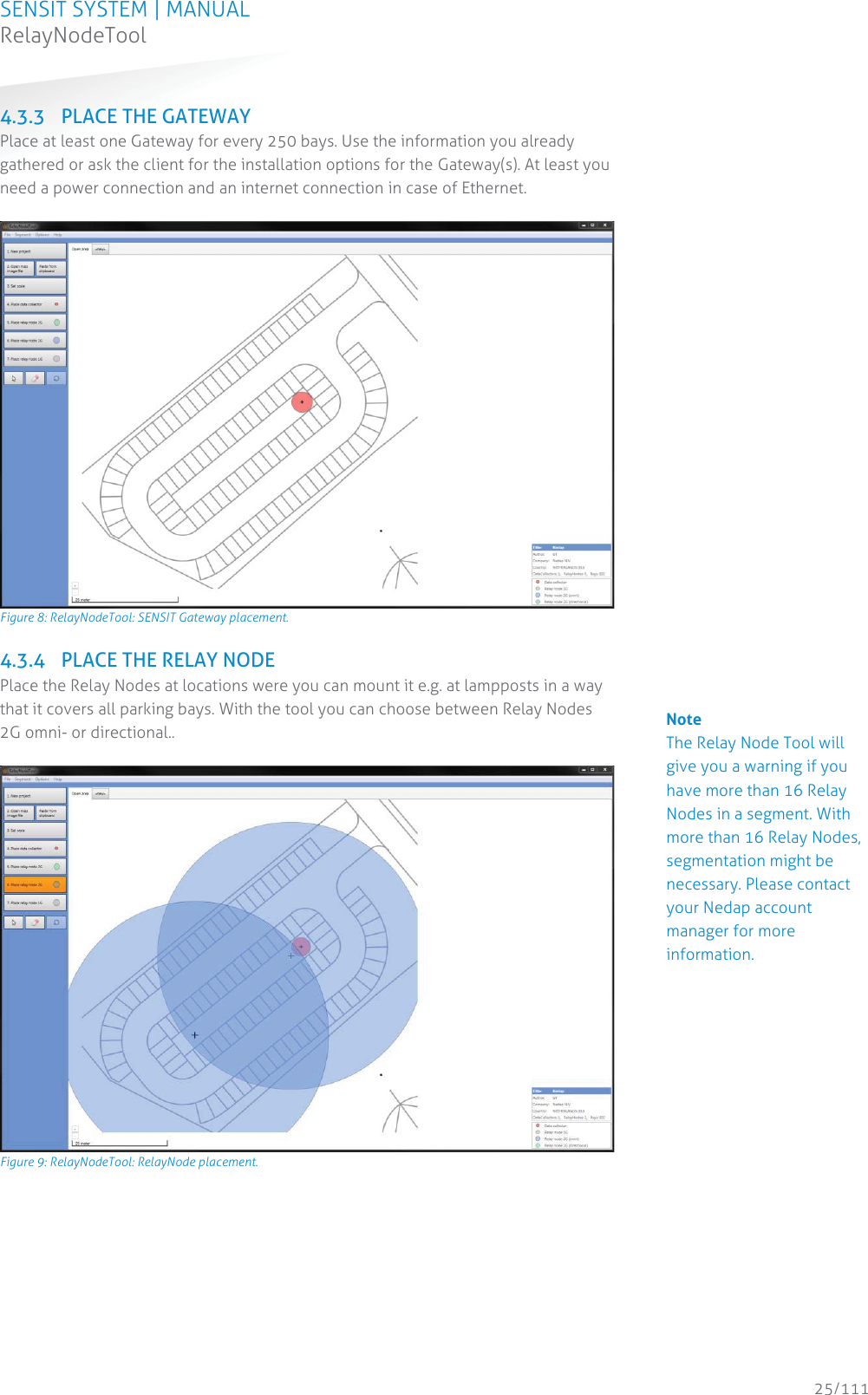 SENSIT SYSTEM | MANUAL RelayNodeTool  25/111 RelayNodeTool4.3.3 PLACE THE GATEWAY Place at least one Gateway for every 250 bays. Use the information you already gathered or ask the client for the installation options for the Gateway(s). At least you need a power connection and an internet connection in case of Ethernet.   Figure 8: RelayNodeTool: SENSIT Gateway placement. 4.3.4 PLACE THE RELAY NODE Place the Relay Nodes at locations were you can mount it e.g. at lampposts in a way that it covers all parking bays. With the tool you can choose between Relay Nodes 2G omni- or directional..    Figure 9: RelayNodeTool: RelayNode placement.                               Note The Relay Node Tool will give you a warning if you have more than 16 Relay Nodes in a segment. With more than 16 Relay Nodes, segmentation might be necessary. Please contact your Nedap account manager for more information. 