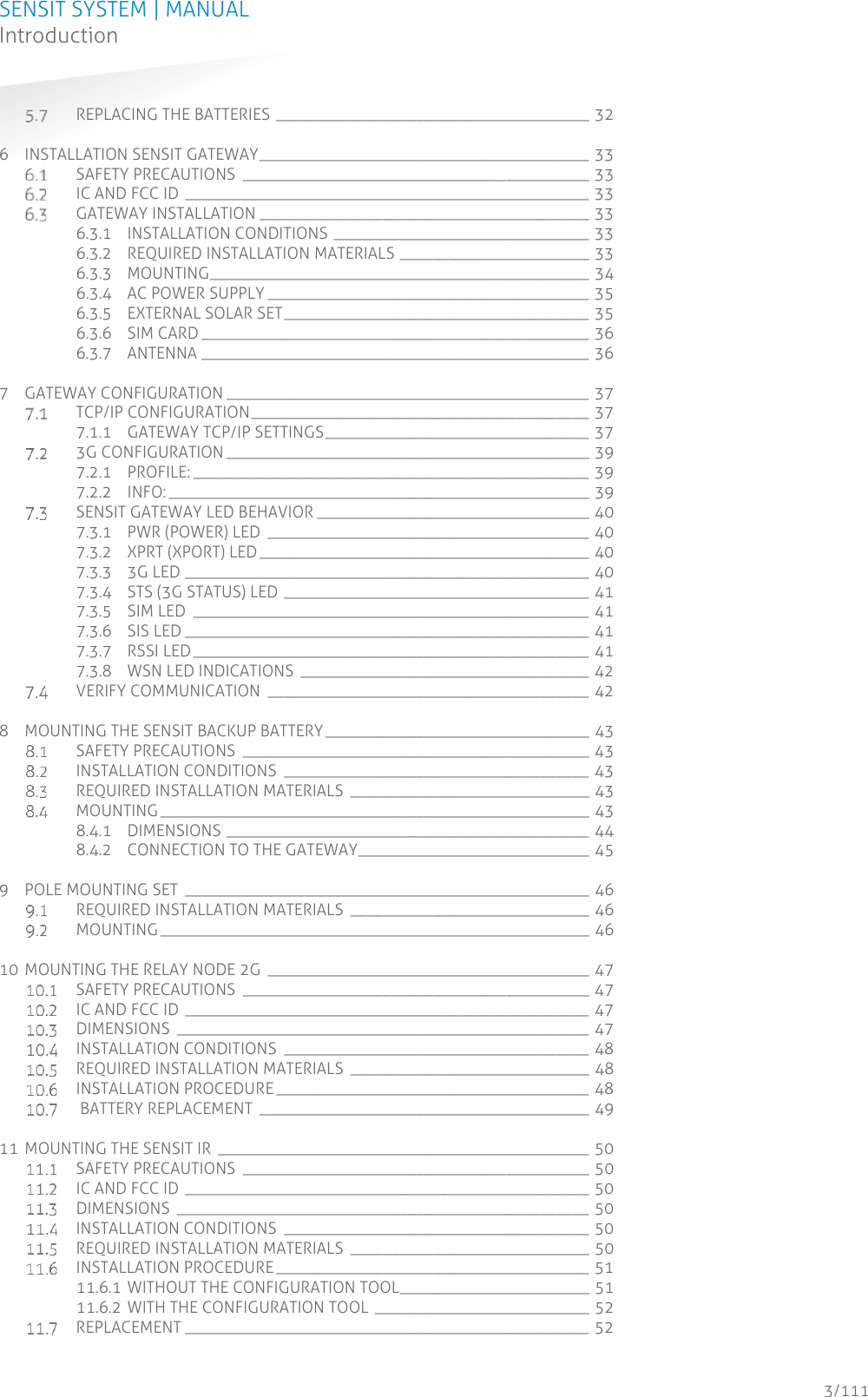SENSIT SYSTEM | MANUAL Introduction  3/111 Introduction REPLACING THE BATTERIES ______________________________________ 32 6 INSTALLATION SENSIT GATEWAY ________________________________________ 33  SAFETY PRECAUTIONS  __________________________________________ 33  IC AND FCC ID _________________________________________________ 33  GATEWAY INSTALLATION ________________________________________ 33 6.3.1 INSTALLATION CONDITIONS _______________________________ 33 6.3.2 REQUIRED INSTALLATION MATERIALS _______________________ 33 6.3.3 MOUNTING ______________________________________________  34 6.3.4 AC POWER SUPPLY _______________________________________ 35 6.3.5 EXTERNAL SOLAR SET _____________________________________ 35 6.3.6 SIM CARD _______________________________________________ 36 6.3.7 ANTENNA _______________________________________________ 36 7 GATEWAY CONFIGURATION ____________________________________________ 37  TCP/IP CONFIGURATION _________________________________________ 37 7.1.1 GATEWAY TCP/IP SETTINGS ________________________________ 37  3G CONFIGURATION ____________________________________________ 39 7.2.1 PROFILE: ________________________________________________  39 7.2.2 INFO: ___________________________________________________  39  SENSIT GATEWAY LED BEHAVIOR _________________________________ 40 7.3.1 PWR (POWER) LED  _______________________________________ 40 7.3.2 XPRT (XPORT) LED ________________________________________ 40 7.3.3 3G LED _________________________________________________ 40 7.3.4 STS (3G STATUS) LED _____________________________________ 41 7.3.5 SIM LED  ________________________________________________ 41 7.3.6 SIS LED _________________________________________________ 41 7.3.7 RSSI LED ________________________________________________ 41 7.3.8 WSN LED INDICATIONS  ___________________________________ 42  VERIFY COMMUNICATION  _______________________________________ 42 8 MOUNTING THE SENSIT BACKUP BATTERY ________________________________ 43  SAFETY PRECAUTIONS  __________________________________________ 43  INSTALLATION CONDITIONS _____________________________________ 43  REQUIRED INSTALLATION MATERIALS _____________________________ 43  MOUNTING ____________________________________________________  43 8.4.1 DIMENSIONS ____________________________________________ 44 8.4.2 CONNECTION TO THE GATEWAY ____________________________ 45 9 POLE MOUNTING SET  _________________________________________________ 46  REQUIRED INSTALLATION MATERIALS _____________________________ 46  MOUNTING ____________________________________________________  46 10 MOUNTING THE RELAY NODE 2G  _______________________________________ 47  SAFETY PRECAUTIONS  __________________________________________ 47  IC AND FCC ID _________________________________________________ 47  DIMENSIONS __________________________________________________ 47  INSTALLATION CONDITIONS _____________________________________ 48  REQUIRED INSTALLATION MATERIALS _____________________________ 48  INSTALLATION PROCEDURE ______________________________________ 48   BATTERY REPLACEMENT  ________________________________________ 49 11 MOUNTING THE SENSIT IR  _____________________________________________ 50  SAFETY PRECAUTIONS  __________________________________________ 50  IC AND FCC ID _________________________________________________ 50  DIMENSIONS __________________________________________________ 50  INSTALLATION CONDITIONS _____________________________________ 50  REQUIRED INSTALLATION MATERIALS _____________________________ 50  INSTALLATION PROCEDURE ______________________________________ 51 11.6.1 WITHOUT THE CONFIGURATION TOOL _______________________ 51 11.6.2 WITH THE CONFIGURATION TOOL  __________________________ 52  REPLACEMENT _________________________________________________ 52 