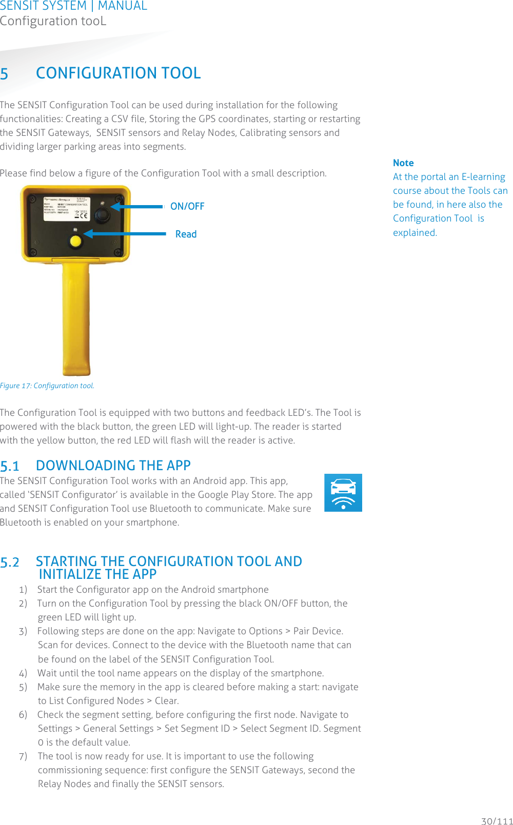 SENSIT SYSTEM | MANUAL Configuration tooL  30/111 Configuration tooL5 CONFIGURATION TOOL The SENSIT Configuration Tool can be used during installation for the following functionalities: Creating a CSV file, Storing the GPS coordinates, starting or restarting the SENSIT Gateways,  SENSIT sensors and Relay Nodes, Calibrating sensors and dividing larger parking areas into segments.  Please find below a figure of the Configuration Tool with a small description.  Figure 17: Configuration tool. The Configuration Tool is equipped with two buttons and feedback LED’s. The Tool is powered with the black button, the green LED will light-up. The reader is started with the yellow button, the red LED will flash will the reader is active.   DOWNLOADING THE APP The SENSIT Configuration Tool works with an Android app. This app, called ‘SENSIT Configurator’ is available in the Google Play Store. The app and SENSIT Configuration Tool use Bluetooth to communicate. Make sure Bluetooth is enabled on your smartphone.     STARTING THE CONFIGURATION TOOL AND INITIALIZE THE APP 1) Start the Configurator app on the Android smartphone 2) Turn on the Configuration Tool by pressing the black ON/OFF button, the green LED will light up. 3) Following steps are done on the app: Navigate to Options &gt; Pair Device. Scan for devices. Connect to the device with the Bluetooth name that can be found on the label of the SENSIT Configuration Tool.  4) Wait until the tool name appears on the display of the smartphone. 5) Make sure the memory in the app is cleared before making a start: navigate to List Configured Nodes &gt; Clear. 6) Check the segment setting, before configuring the first node. Navigate to Settings &gt; General Settings &gt; Set Segment ID &gt; Select Segment ID. Segment 0 is the default value.  7) The tool is now ready for use. It is important to use the following commissioning sequence: first configure the SENSIT Gateways, second the Relay Nodes and finally the SENSIT sensors.  ON/OFF  Read             Note Make sure during the calibration process, no vehicles or metal parts are in the parking bay or in the adjacent parking bays. Keep the SENSIT Configuration Tool and any steel objects, like safety shoes, at least 2 meters away from the SENSIT sensor.                      Note At the portal an E-learning course about the Tools can be found, in here also the Configuration Tool  is explained.                                        