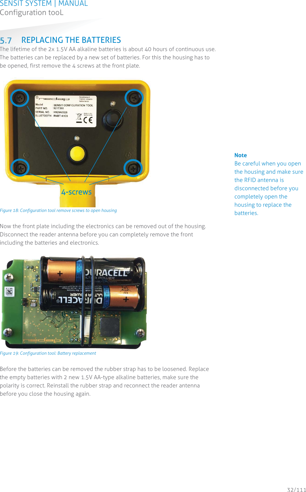 SENSIT SYSTEM | MANUAL Configuration tooL  32/111 Configuration tooL REPLACING THE BATTERIES The lifetime of the 2x 1.5V AA alkaline batteries is about 40 hours of continuous use. The batteries can be replaced by a new set of batteries. For this the housing has to be opened, first remove the 4 screws at the front plate.    Figure 18: Configuration tool remove screws to open housing Now the front plate including the electronics can be removed out of the housing. Disconnect the reader antenna before you can completely remove the front including the batteries and electronics.    Figure 19: Configuration tool: Battery replacement Before the batteries can be removed the rubber strap has to be loosened. Replace the empty batteries with 2 new 1.5V AA-type alkaline batteries, make sure the polarity is correct. Reinstall the rubber strap and reconnect the reader antenna before you close the housing again.   4--screws             Note Be careful when you open the housing and make sure the RFID antenna is disconnected before you completely open the housing to replace the batteries.                                